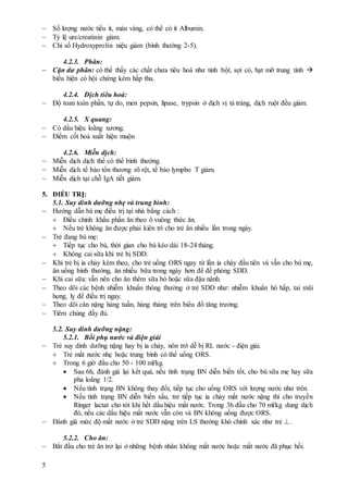 5
 Số lượng nước tiểu ít, màu vàng, có thể có ít Albumin.
 Tỷ lệ ure/creatinin giảm.
 Chỉ số Hydroxyprolin niệu giảm (bình thường 2-5).
4.2.3. Phân:
 Cặn dư phân: có thể thấy các chất chưa tiêu hoá như tinh bột, sợi có, hạt mỡ trung tính 
biểu hiện có hội chứng kém hấp thu.
4.2.4. Dịch tiêu hoá:
 Độ toan toàn phần, tự do, men pepsin, lipase, trypsin ở dịch vị tá tràng, dịch ruột đều giảm.
4.2.5. X quang:
 Có dấu hiệu loãng xương.
 Điểm cốt hoá xuất hiện muộn
4.2.6. Miễn dịch:
 Miễn dịch dịch thể có thể bình thường.
 Miễn dịch tế bào tổn thương rõ rệt, tế bào lympho T giảm.
 Miễn dịch tại chỗ IgA tiết giảm.
5. ĐIỀU TRỊ:
5.1. Suy dinh dưỡng nhẹ và trung bình:
 Hướng dẫn bà mẹ điều trị tại nhà bằng cách :
 Điều chỉnh khẩu phần ăn theo ô vuông thức ăn.
 Nếu trẻ không ăn được phải kiên trì cho trẻ ăn nhiều lần trong ngày.
 Trẻ đang bú mẹ:
 Tiếp tục cho bú, thời gian cho bú kéo dài 18-24 tháng.
 Không cai sữa khi trẻ bị SDD.
 Khi trẻ bị ỉa chảy kèm theo, cho trẻ uống ORS ngay từ lần ỉa chảy đầu tiên và vẫn cho bú mẹ,
ăn uống bình thường, ăn nhiều bữa trong ngày hơn để đề phòng SDD.
 Khi cai sữa: vẫn nên cho ăn thêm sữa bò hoặc sữa đậu nành.
 Theo dõi các bệnh nhiễm khuẩn thông thường ở trẻ SDD như: nhiễm khuẩn hô hấp, tai mũi
họng, lỵ để điều trị ngay.
 Theo dõi cân nặng hàng tuần, hàng tháng trên biểu đồ tăng trưởng.
 Tiêm chủng đầy đủ.
5.2. Suy dinh dưỡng nặng:
5.2.1. Bồi phụ nước và điện giải
 Trẻ suy dinh dưỡng nặng hay bị ỉa chảy, nôn trớ dễ bị RL nước - điện giải.
 Trẻ mất nước nhẹ hoặc trung bình có thể uống ORS.
 Trong 6 giờ đầu cho 50 - 100 ml/kg.
 Sau 6h, đánh giá lại kết quả, nếu tình trạng BN diễn biến tốt, cho bú sữa mẹ hay sữa
pha loãng 1/2.
 Nếu tình trạng BN không thay đổi, tiếp tục cho uống ORS với lượng nước như trên.
 Nếu tình trạng BN diễn biến xấu, trẻ tiếp tục ỉa chảy mất nước nặng thì cho truyền
Ringer lactat cho tới khi hết dấu hiệu mất nước. Trong 3h đầu cho 70 ml/kg dung dịch
đó, nếu các dấu hiệu mất nước vẫn còn và BN không uống được ORS.
 Đánh giá mức độ mất nước ở trẻ SDD nặng trên LS thường khó chính xác như trẻ .
5.2.2. Cho ăn:
 Bắt đầu cho trẻ ăn trở lại ở những bệnh nhân không mất nước hoặc mất nước đã phục hồi.
 