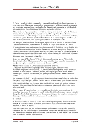 Joana e Soraia nº9 e nº 25

A Páscoa é uma festa cristã …que celebra a ressurreição de Jesus Cristo. Depois de morrer na
cruz, o seu corpo foi colocado num sepulcro, onde permaneceu até à sua ressurreição, quando o
seu espírito e o seu corpo foram reunificados. É o dia santo mais importante da religião cristã,
em que as pessoas vão às igrejas e participam nas cerimónias religiosas.
Muitos costumes ligados ao período pascal têm a sua origem em festivais pagãos da Primavera.
Outros vêm da celebração do Pessach, ou Passover, a Páscoa judaica. É uma das mais
importantes festas do calendário judaico, que é celebrada por oito dias e comemora o êxodo dos
israelitas do Egipto, durante o reinado do faraó Ramsés II, da escravidão para a liberdade. Um
ritual de passagem, assim como a "passagem" de Cristo da morte para a vida.
Em português, como em muitas outras línguas, a palavra Páscoa remonta ao hebraico Pessach.
Os espanhóis chamam à festa de Pascua, os italianos de Pasqua e os franceses de Pâques.
A festa tradicional associa a imagem do coelho, um símbolo de fertilidade, e ovos pintados com
cores brilhantes, representando a luz solar, dados como presentes. A origem do símbolo do
coelho vem do facto de que os coelhos são notáveis pela sua capacidade de reprodução. Como a
Páscoa é ressurreição, é renascimento, nada melhor do que coelhos para simbolizar a fertilidade!
Vamos ver agora como surgiu o chocolate...
Quem sabe o que é "Theobroma"? Pois este é o nome dado pelos gregos ao "alimento dos
deuses", o chocolate. "Theobroma cacao" é o nome científico dessa maravilha chamada chocol
ate. Quem o baptizou assim foi o botânico sueco Linneu, em 1753.
Mas foi com os Maias e os Astecas que toda essa história começou.
O chocolate era considerado sagrado por essas duas civilizações, tal e qual o ouro.
Na Europa chegou por volta do século XVI, tornando rapidamente popular aquela mistura de
sementes de cacau torradas e trituradas, a que se junta depois água, mel e farinha. Deves
lembrar que o chocolate foi consumido, em grande parte de sua história, apenas como uma
bebida.
Em meados do século XVI, acreditava-se que, além de possuir poderes afrodisíacos, o chocolate
dava poder e vigor aos que o bebiam. Por isso, era reservado apenas aos governantes e soldados.
Aliás, além de afrodisíaco, o chocolate já foi considerado um pecado, um remédio, também
sagrado e alimento profano. Os Astecas chegaram a usá-lo como moeda, tal era valor que o
alimento possuía.
Chega o século XX, e os bombons e os ovos de Páscoa são criados, como uma forma de
estabelecer o consumo do chocolate no mundo inteiro. É tradicionalmente um presente recheado
de significados. E não é só gostoso, como altamente nutritivo, um rico complemento e repositor
de energia. Não é aconselhável, porém, consumi-lo isoladamente.
E o coelho?
A tradição do coelho da Páscoa foi levada para a América por imigrantes alemães em meados
de 1700. O coelhinho visitava as crianças, escondendo os ovos coloridos que elas teriam de
encontrar na manhã de Páscoa.
Uma outra lenda conta que uma mulher pobre coloriu alguns ovos e os escondeu num ninho
para os dar aos seus filhos como presente de Páscoa. Quando as crianças descobriram o ninho,
um grande coelho passou correndo. Espalhou-se então a história de que o coelho é que trouxe os
ovos. A mais pura verdade, alguém duvida?

Pascoa Final

Página 2

 