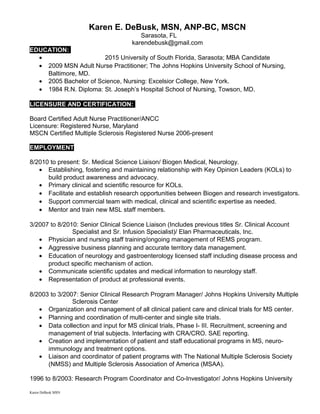 Karen E. DeBusk, MSN, ANP-BC, MSCN
Sarasota, FL
karendebusk@gmail.com
EDUCATION:
• 2015 University of South Florida, Sarasota; MBA Candidate
• 2009 MSN Adult Nurse Practitioner; The Johns Hopkins University School of Nursing,
Baltimore, MD.
• 2005 Bachelor of Science, Nursing: Excelsior College, New York.
• 1984 R.N. Diploma: St. Joseph’s Hospital School of Nursing, Towson, MD.
LICENSURE AND CERTIFICATION:
Board Certified Adult Nurse Practitioner/ANCC
Licensure: Registered Nurse, Maryland
MSCN Certified Multiple Sclerosis Registered Nurse 2006-present
EMPLOYMENT
8/2010 to present: Sr. Medical Science Liaison/ Biogen Medical, Neurology.
• Establishing, fostering and maintaining relationship with Key Opinion Leaders (KOLs) to
build product awareness and advocacy.
• Primary clinical and scientific resource for KOLs.
• Facilitate and establish research opportunities between Biogen and research investigators.
• Support commercial team with medical, clinical and scientific expertise as needed.
• Mentor and train new MSL staff members.
3/2007 to 8/2010: Senior Clinical Science Liaison (Includes previous titles Sr. Clinical Account
Specialist and Sr. Infusion Specialist)/ Elan Pharmaceuticals, Inc.
• Physician and nursing staff training/ongoing management of REMS program.
• Aggressive business planning and accurate territory data management.
• Education of neurology and gastroenterology licensed staff including disease process and
product specific mechanism of action.
• Communicate scientific updates and medical information to neurology staff.
• Representation of product at professional events.
8/2003 to 3/2007: Senior Clinical Research Program Manager/ Johns Hopkins University Multiple
Sclerosis Center
• Organization and management of all clinical patient care and clinical trials for MS center.
• Planning and coordination of multi-center and single site trials.
• Data collection and input for MS clinical trials, Phase I- III. Recruitment, screening and
management of trial subjects. Interfacing with CRA/CRO. SAE reporting.
• Creation and implementation of patient and staff educational programs in MS, neuro-
immunology and treatment options.
• Liaison and coordinator of patient programs with The National Multiple Sclerosis Society
(NMSS) and Multiple Sclerosis Association of America (MSAA).
1996 to 8/2003: Research Program Coordinator and Co-Investigator/ Johns Hopkins University
Karen DeBusk MSN
 