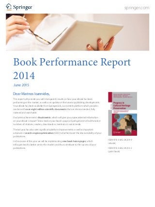 springer.com
Book Performance Report
2014
June 2015
Dear Marinos Ioannides,
This report will provide you with transparent results on how your eBook has been
performing on the market, as well as an update on the latest e-publishing developments.
Your eBook has been available from SpringerLink, our content platform which provides
readers with over eight million scientific documents that are interconnected, fully
indexed and searchable.
Our latest achievement is Bookmetrix, which will give you unprecedented information
on your eBook’s impact! Take a look at your book’s page on SpringerLink to find the latest
numbers of citations, readers, downloads or mentions in social media.
The last year has also seen significant platform improvements as well as important
advances in search engine optimization (SEO) to further boost the discoverability of your
publications.
In the course of this year we will be implementing new book home pages, which
will again lead to better service for readers and thus contribute to the success of your
publications.
ISBN 978-3-642-34234-9
(ebook)
ISBN 978-3-642-34233-2
(print book)
 