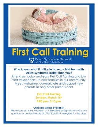 First Call Training
Who knows what it is like to have a child born with
Down syndrome better than you?
Attend our quick and easy First Call Training and join
“First Responders” to new families in our community.
Meet, welcome, congratulate and support new
parents as only other parents can!
First Call Training
Sunday, March 15th
4:00 pm- 5:15 pm
Childcare will be available!
Please contact Alisa Adamson at AlisaAdamson@gmail.com with any
questions or contact Nicole at (775) 828-5159 to register for the class.
 