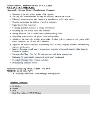 Sales co-ordinator, Administrator-Dec 2010- May 2014
OCEAN TECHNOLOGIES
(Automobile Checking Fixtures Manufacturing Company)
 Managing all the sales related activity of the company.
 Tracking sales orders to ensure that they are scheduled and sent out on time.
 Effectively communicating with customers in a professional and friendly manner.
 Ordering and ensuring the delivery of goods to customers.
 Supporting the field sales team.
 Contacting potential customers to arrange appointments.
 Resolving any sales related issues with customers.
 Making follow-up calls to confirm sakes orders or delivery dates.
 Responding to sales queries via phone, e-mail and in writing.
 Administers the day-to-day activities of the office; develops policies, procedures, and systems which
ensure productive and efficient office operation.
 Supervises the work of employees in supporting roles, including assigning workload and monitoring
employee performance.
 Security: To ensure overall security arrangement, movement of men and material within/ from the
Company’s premises.
 Transport (Staff Bus / Pool Car): To make necessary and timely arrangements
 Stationary: To ensure timely procurement as per user’s requirement.
 Coordinate Meetings/Visits / Annual Activities.
 Housekeeping and minor repairs
Transaction processing officer Jan 2009 – Sept 2010
M PHASIS An HP COMPANY
 Processing Transactions for the mortgage banking process.
Computer Proficiency
 M S Office.
 Internet.
 Mail.
 Basic Knowledge of SAP B1 Module
 