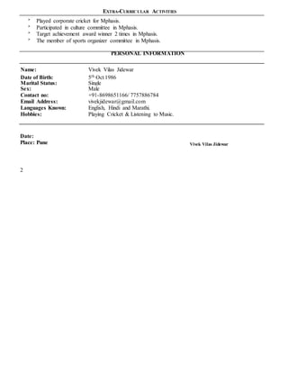 EXTRA-CURRICULAR ACTIVITIES

Played corporate cricket for Mphasis.

Participated in culture committee in Mphasis.

Target achievement award winner 2 times in Mphasis.

The member of sports organizer committee in Mphasis.
PERSONAL INFORMATION
Name: Vivek Vilas Jidewar
Date of Birth: 5th Oct 1986
Marital Status: Single
Sex: Male
Contact no: +91-8698651166/ 7757886784
Email Address: vivekjidewar@gmail.com
Languages Known: English, Hindi and Marathi.
Hobbies: Playing Cricket & Listening to Music.
Date:
Place: Pune Vivek Vilas Jidewar
2
 
