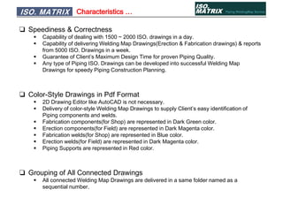 Characteristics …
❑ Speediness & Correctness
 Capability of dealing with 1500 ~ 2000 ISO. drawings in a day.
 Capability of delivering Welding Map Drawings(Erection & Fabrication drawings) & reports
from 5000 ISO. Drawings in a week.
 Guarantee of Client’s Maximum Design Time for proven Piping Quality.
 Any type of Piping ISO. Drawings can be developed into successful Welding Map
Drawings for speedy Piping Construction Planning.
❑ Color-Style Drawings in Pdf Format
 2D Drawing Editor like AutoCAD is not necessary.
 Delivery of color-style Welding Map Drawings to supply Client’s easy identification of
Piping components and welds.
 Fabrication components(for Shop) are represented in Dark Green color.
 Erection components(for Field) are represented in Dark Magenta color.
 Fabrication welds(for Shop) are represented in Blue color.
 Erection welds(for Field) are represented in Dark Magenta color.
 Piping Supports are represented in Red color.
❑ Grouping of All Connected Drawings
 All connected Welding Map Drawings are delivered in a same folder named as a
sequential number.
ISO. MATRIX
 