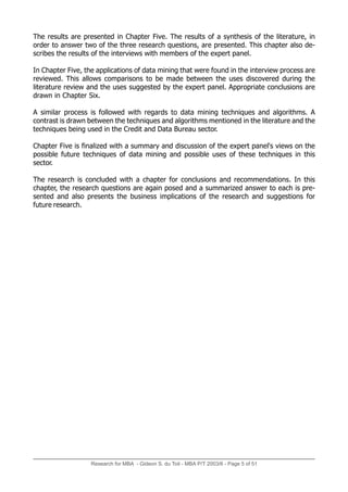 Research for MBA - Gideon S. du Toit - MBA P/T 2003/6 - Page 5 of 51
The results are presented in Chapter Five. The results of a synthesis of the literature, in
order to answer two of the three research questions, are presented. This chapter also de-
scribes the results of the interviews with members of the expert panel.
In Chapter Five, the applications of data mining that were found in the interview process are
reviewed. This allows comparisons to be made between the uses discovered during the
literature review and the uses suggested by the expert panel. Appropriate conclusions are
drawn in Chapter Six.
A similar process is followed with regards to data mining techniques and algorithms. A
contrast is drawn between the techniques and algorithms mentioned in the literature and the
techniques being used in the Credit and Data Bureau sector.
Chapter Five is finalized with a summary and discussion of the expert panel's views on the
possible future techniques of data mining and possible uses of these techniques in this
sector.
The research is concluded with a chapter for conclusions and recommendations. In this
chapter, the research questions are again posed and a summarized answer to each is pre-
sented and also presents the business implications of the research and suggestions for
future research.
 
