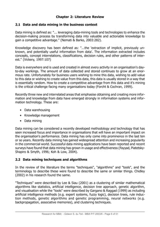 Research for MBA - Gideon S. du Toit - MBA P/T 2003/6 - Page 6 of 51
Chapter 2: Literature Review
2.1 Data and data mining in the business context
Data mining is defined as: "... leveraging data-mining tools and technologies to enhance the
decision-making process by transforming data into valuable and actionable knowledge to
gain a competitive advantage." (Nemati & Barko, 2003:282).
Knowledge discovery has been defined as: "...the 'extraction of implicit, previously un-
known, and potentially useful information from data'. The information extracted includes
concepts, concept interrelations, classifications, decision rules, and other patterns of inter-
est." (Vickery, 1997:107)
Data is everywhere and is used and created in almost every activity in an organisation's day-
to-day workings. The amount of data collected and stored continues to grow at an enor-
mous rate. Unfortunately for business users wishing to mine this data, wishing to add value
to this data or wishing to create value from this data, this data is usually stored in a way that
is essentially random. How to create a competitive advantage from this data and it's mining
is the critical challenge facing many organisations today (Forcht & Cochran, 1999).
Recently three new and interrelated areas that emphasise obtaining and creating more infor-
mation and knowledge from data have emerged strongly in information systems and infor-
mation technology. These are:
• Data warehousing
• Knowledge management
• Data mining
Data mining can be considered a recently developed methodology and technology that has
seen increased focus and importance in organisations that will have an important impact on
the organisation's performance. Data mining has only come into prominence in the last ten
or so years. Recently data mining has gained widespread attention and increasing popularity
in the commercial world. Successful data mining applications have been reported and recent
surveys have found that data mining has grown in usage and effectiveness (Fayyad, Piatetsky-
Shapiro & Smyth, 1996; Koh & Low, 2004).
2.2 Data mining techniques and algorithms
In the review of the literature the terms "techniques", "algorithms" and "tools", and the
terminology to describe these were found to describe the same or similar things. Chidley
(2002) in his research found the same.
"Techniques" were described by Lee & Siau (2001) as a clustering of similar mathematical
algorithms like statistics, artificial intelligence, decision tree approach, genetic algorithm,
and visualisation while the "tools" were described by Gargano & Raggad (1999) as including
artificial intelligence methods (e.g. expert systems, fuzzy logic), decision trees, rule induc-
tion methods, genetic algorithms and genetic programming, neural networks (e.g.
backpropagation, associative memories), and clustering techniques.
 