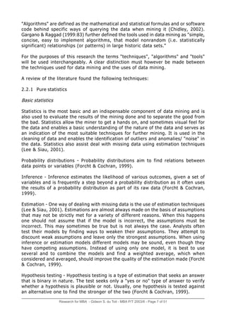Research for MBA - Gideon S. du Toit - MBA P/T 2003/6 - Page 7 of 51
"Algorithms" are defined as the mathematical and statistical formulas and or software
code behind specific ways of querying the data when mining it (Chidley, 2002).
Gargano & Raggad (1999:83) further defined the tools used in data mining as "simple,
concise, easy to implement algorithms, that model nonrandom (i.e. statistically
significant) relationships (or patterns) in large historic data sets."
For the purposes of this research the terms "techniques", "algorithms" and "tools"
will be used interchangeably. A clear distinction must however be made between
the techniques used for data mining and the uses of data mining.
A review of the literature found the following techniques:
2.2.1 Pure statistics
Basic statistics
Statistics is the most basic and an indispensable component of data mining and is
also used to evaluate the results of the mining done and to separate the good from
the bad. Statistics allow the miner to get a hands on, and sometimes visual feel for
the data and enables a basic understanding of the nature of the data and serves as
an indication of the most suitable techniques for further mining. It is used in the
cleaning of data and enables the identification of outliers and anomalies/ "noise" in
the data. Statistics also assist deal with missing data using estimation techniques
(Lee & Siau, 2001).
Probability distributions - Probability distributions aim to find relations between
data points or variables (Forcht & Cochran, 1999).
Inference - Inference estimates the likelihood of various outcomes, given a set of
variables and is frequently a step beyond a probability distribution as it often uses
the results of a probability distribution as part of its raw data (Forcht & Cochran,
1999).
Estimation - One way of dealing with missing data is the use of estimation techniques
(Lee & Siau, 2001). Estimations are almost always made on the basis of assumptions
that may not be strictly met for a variety of different reasons. When this happens
one should not assume that if the model is incorrect, the assumptions must be
incorrect. This may sometimes be true but is not always the case. Analysts often
test their models by finding ways to weaken their assumptions. They attempt to
discount weak assumptions and leave only the strongest assumptions. When using
inference or estimation models different models may be sound, even though they
have competing assumptions. Instead of using only one model, it is best to use
several and to combine the models and find a weighted average, which when
considered and averaged, should improve the quality of the estimation made (Forcht
& Cochran, 1999).
Hypothesis testing - Hypothesis testing is a type of estimation that seeks an answer
that is binary in nature. The test seeks only a "yes or no" type of answer to verify
whether a hypothesis is plausible or not. Usually, one hypothesis is tested against
an alternative one to find the stronger of the two (Forcht & Cochran, 1999).
 