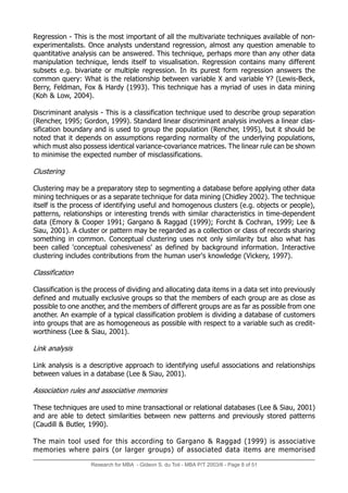 Research for MBA - Gideon S. du Toit - MBA P/T 2003/6 - Page 8 of 51
Regression - This is the most important of all the multivariate techniques available of non-
experimentalists. Once analysts understand regression, almost any question amenable to
quantitative analysis can be answered. This technique, perhaps more than any other data
manipulation technique, lends itself to visualisation. Regression contains many different
subsets e.g. bivariate or multiple regression. In its purest form regression answers the
common query: What is the relationship between variable X and variable Y? (Lewis-Beck,
Berry, Feldman, Fox & Hardy (1993). This technique has a myriad of uses in data mining
(Koh & Low, 2004).
Discriminant analysis - This is a classification technique used to describe group separation
(Rencher, 1995; Gordon, 1999). Standard linear discriminant analysis involves a linear clas-
sification boundary and is used to group the population (Rencher, 1995), but it should be
noted that it depends on assumptions regarding normality of the underlying populations,
which must also possess identical variance-covariance matrices. The linear rule can be shown
to minimise the expected number of misclassifications.
Clustering
Clustering may be a preparatory step to segmenting a database before applying other data
mining techniques or as a separate technique for data mining (Chidley 2002). The technique
itself is the process of identifying useful and homogenous clusters (e.g. objects or people),
patterns, relationships or interesting trends with similar characteristics in time-dependent
data (Emory & Cooper 1991; Gargano & Raggad (1999); Forcht & Cochran, 1999; Lee &
Siau, 2001). A cluster or pattern may be regarded as a collection or class of records sharing
something in common. Conceptual clustering uses not only similarity but also what has
been called 'conceptual cohesiveness' as defined by background information. Interactive
clustering includes contributions from the human user's knowledge (Vickery, 1997).
Classification
Classification is the process of dividing and allocating data items in a data set into previously
defined and mutually exclusive groups so that the members of each group are as close as
possible to one another, and the members of different groups are as far as possible from one
another. An example of a typical classification problem is dividing a database of customers
into groups that are as homogeneous as possible with respect to a variable such as credit-
worthiness (Lee & Siau, 2001).
Link analysis
Link analysis is a descriptive approach to identifying useful associations and relationships
between values in a database (Lee & Siau, 2001).
Association rules and associative memories
These techniques are used to mine transactional or relational databases (Lee & Siau, 2001)
and are able to detect similarities between new patterns and previously stored patterns
(Caudill & Butler, 1990).
The main tool used for this according to Gargano & Raggad (1999) is associative
memories where pairs (or larger groups) of associated data items are memorised
 