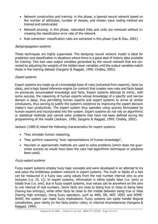 Research for MBA - Gideon S. du Toit - MBA P/T 2003/6 - Page 10 of 51
• Network construction and training: in this phase, a layered neural network based on
the number of attributes, number of classes, and chosen input coding method are
trained and constructed.
• Network pruning: in this phase, redundant links and units are removed without in-
creasing the classification error rate of the network.
• Rule extraction: classification rules are extracted in this phase (Lee & Siau, 2001)
Backpropagation systems
These techniques are highly supervised. The backprop neural network model is ideal for
prediction and classification in situations where there is a good deal of historic data available
for training. This tool uses output variables generated by the neural network that are cor-
rected by adjusting the weights of the hidden layer variables until the output variables match
those in the training dataset (Gargano & Raggad, 1999; Chidley, 2002).
Expert systems
Expert systems are made up of a knowledge base of rules (extracted from experts), facts (or
data), and a logic based inference engine (or control) that creates new rules and facts based
on previously accumulated knowledge and facts. Expert systems attempt to mimic, with
some success, the reasoning of human experts whose knowledge of a specific and narrow
domain is deep, thus permitting human experts and expert systems to arrive at similar
conclusions, thus serving to justify the system's existence by improving the expert decision
maker's own productivity. The expert system thus operates using queries formulated by
human experts and incorporated into the system. Expert systems do not rely on algorithmic
or statistical methods and cannot solve problems that have not been defined during the
programming of the model (Jackson, 1990; Gargano & Raggad, 1999; Chidley, 2002).
Jackson (1990:4) listed the following characteristics for expert systems:
• They simulate human reasoning,
• They perform reasoning "over representations of human knowledge",
• Heuristic or approximate methods are used to solve problems (which does not guar-
antee success as would have been the case had algorithmic techniques or solutions
been used).
Fuzzy expert systems
Fuzzy expert systems employ fuzzy logic concepts and were developed in an attempt to try
and solve the brittleness problem inherent in expert systems. The truth or falsity of a fact
can be measured in a fuzzy way using values from the real number interval zero to one
inclusive (i.e. [0, 1]). In expert systems, information is either totally false (i.e. zero) or
totally true (i.e. one), but in fuzzy expert systems, true values can lie anywhere on the zero
to one interval of real numbers. Some facts are close to being true or close to being false
(having low entropy), while other facts lie close to the middle between being true or false
(having high entropy). Using fuzzy operators, such as AND, OR, NOT, VERY, and SOME-
WHAT, the system can make fuzzy implications. Fuzzy systems can easily handle illogical
complexities, poor clarity (in the facts and/or rules), or internal inconsistencies (Gargano &
Raggad, 1999).
 