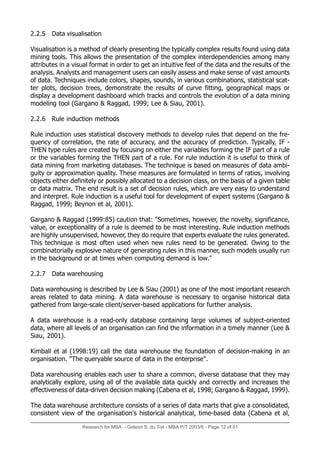 Research for MBA - Gideon S. du Toit - MBA P/T 2003/6 - Page 12 of 51
2.2.5 Data visualisation
Visualisation is a method of clearly presenting the typically complex results found using data
mining tools. This allows the presentation of the complex interdependencies among many
attributes in a visual format in order to get an intuitive feel of the data and the results of the
analysis. Analysts and management users can easily assess and make sense of vast amounts
of data. Techniques include colors, shapes, sounds, in various combinations, statistical scat-
ter plots, decision trees, demonstrate the results of curve fitting, geographical maps or
display a development dashboard which tracks and controls the evolution of a data mining
modeling tool (Gargano & Raggad, 1999; Lee & Siau, 2001).
2.2.6 Rule induction methods
Rule induction uses statistical discovery methods to develop rules that depend on the fre-
quency of correlation, the rate of accuracy, and the accuracy of prediction. Typically, IF -
THEN type rules are created by focusing on either the variables forming the IF part of a rule
or the variables forming the THEN part of a rule. For rule induction it is useful to think of
data mining from marketing databases. The technique is based on measures of data ambi-
guity or approximation quality. These measures are formulated in terms of ratios, involving
objects either definitely or possibly allocated to a decision class, on the basis of a given table
or data matrix. The end result is a set of decision rules, which are very easy to understand
and interpret. Rule induction is a useful tool for development of expert systems (Gargano &
Raggad, 1999; Beynon et al, 2001).
Gargano & Raggad (1999:85) caution that: "Sometimes, however, the novelty, significance,
value, or exceptionality of a rule is deemed to be most interesting. Rule induction methods
are highly unsupervised, however, they do require that experts evaluate the rules generated.
This technique is most often used when new rules need to be generated. Owing to the
combinatorially explosive nature of generating rules in this manner, such models usually run
in the background or at times when computing demand is low."
2.2.7 Data warehousing
Data warehousing is described by Lee & Siau (2001) as one of the most important research
areas related to data mining. A data warehouse is necessary to organise historical data
gathered from large-scale client/server-based applications for further analysis.
A data warehouse is a read-only database containing large volumes of subject-oriented
data, where all levels of an organisation can find the information in a timely manner (Lee &
Siau, 2001).
Kimball et al (1998:19) call the data warehouse the foundation of decision-making in an
organisation. "The queryable source of data in the enterprise".
Data warehousing enables each user to share a common, diverse database that they may
analytically explore, using all of the available data quickly and correctly and increases the
effectiveness of data-driven decision making (Cabena et al, 1998; Gargano & Raggad, 1999).
The data warehouse architecture consists of a series of data marts that give a consolidated,
consistent view of the organisation's historical analytical, time-based data (Cabena et al,
 