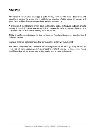 ABSTRACT
This research investigated the scope of data mining, common data mining techniques and
algorithms, uses of these and also possible future direction of data mining techniques and
what the possible value and uses of these techniques might be.
A synthesis of the literature review gave a definition, scope, techniques and uses of data
mining. A panel of experts was constituted to discover the uses, techniques, benefits and
possible future benefits of the techniques in this sector.
Thirty-five different techniques for data mining were found and these were classified into 4
different sections.
Eighteen separate applications of data mining in this sector were uncovered.
The research demonstrated the use of data mining in this sector although many techniques
were not yet being used, especially amongst the smaller bureaus, but the possible future
benefits of data mining would lead to the greater use of more techniques.
Research for MBA - Gideon S. du Toit - MBA P/T 2003/6 - Page ii of vii
 