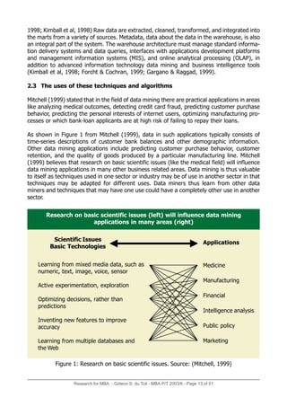 1998; Kimball et al, 1998) Raw data are extracted, cleaned, transformed, and integrated into
the marts from a variety of sources. Metadata, data about the data in the warehouse, is also
an integral part of the system. The warehouse architecture must manage standard informa-
tion delivery systems and data queries, interfaces with applications development platforms
and management information systems (MIS), and online analytical processing (OLAP), in
addition to advanced information technology data mining and business intelligence tools
(Kimball et al, 1998; Forcht & Cochran, 1999; Gargano & Raggad, 1999).
2.3 The uses of these techniques and algorithms
Mitchell (1999) stated that in the field of data mining there are practical applications in areas
like analyzing medical outcomes, detecting credit card fraud, predicting customer purchase
behavior, predicting the personal interests of internet users, optimizing manufacturing pro-
cesses or which bank-loan applicants are at high risk of failing to repay their loans.
As shown in Figure 1 from Mitchell (1999), data in such applications typically consists of
time-series descriptions of customer bank balances and other demographic information.
Other data mining applications include predicting customer purchase behavior, customer
retention, and the quality of goods produced by a particular manufacturing line. Mitchell
(1999) believes that research on basic scientific issues (like the medical field) will influence
data mining applications in many other business related areas. Data mining is thus valuable
to itself as techniques used in one sector or industry may be of use in another sector in that
techniques may be adapted for different uses. Data miners thus learn from other data
miners and techniques that may have one use could have a completely other use in another
sector.
Research for MBA - Gideon S. du Toit - MBA P/T 2003/6 - Page 13 of 51
Research on basic scientific issues (left) will influence data mining
applications in many areas (right)
Scientific Issues
Basic Technologies
Applications
Figure 1: Research on basic scientific issues. Source: (Mitchell, 1999)
Learning from mixed media data, such as
numeric, text, image, voice, sensor
Active experimentation, exploration
Optimizing decisions, rather than
predictions
Inventing new features to improve
accuracy
Learning from multiple databases and
the Web
Medicine
Manufacturing
Financial
Intelligence analysis
Public policy
Marketing
 