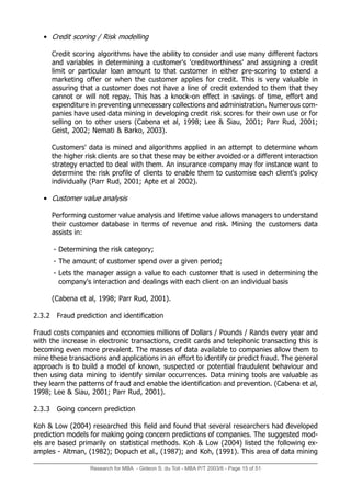 Research for MBA - Gideon S. du Toit - MBA P/T 2003/6 - Page 15 of 51
• Credit scoring / Risk modelling
Credit scoring algorithms have the ability to consider and use many different factors
and variables in determining a customer's 'creditworthiness' and assigning a credit
limit or particular loan amount to that customer in either pre-scoring to extend a
marketing offer or when the customer applies for credit. This is very valuable in
assuring that a customer does not have a line of credit extended to them that they
cannot or will not repay. This has a knock-on effect in savings of time, effort and
expenditure in preventing unnecessary collections and administration. Numerous com-
panies have used data mining in developing credit risk scores for their own use or for
selling on to other users (Cabena et al, 1998; Lee & Siau, 2001; Parr Rud, 2001;
Geist, 2002; Nemati & Barko, 2003).
Customers' data is mined and algorithms applied in an attempt to determine whom
the higher risk clients are so that these may be either avoided or a different interaction
strategy enacted to deal with them. An insurance company may for instance want to
determine the risk profile of clients to enable them to customise each client's policy
individually (Parr Rud, 2001; Apte et al 2002).
• Customer value analysis
Performing customer value analysis and lifetime value allows managers to understand
their customer database in terms of revenue and risk. Mining the customers data
assists in:
- Determining the risk category;
- The amount of customer spend over a given period;
- Lets the manager assign a value to each customer that is used in determining the
company's interaction and dealings with each client on an individual basis
(Cabena et al, 1998; Parr Rud, 2001).
2.3.2 Fraud prediction and identification
Fraud costs companies and economies millions of Dollars / Pounds / Rands every year and
with the increase in electronic transactions, credit cards and telephonic transacting this is
becoming even more prevalent. The masses of data available to companies allow them to
mine these transactions and applications in an effort to identify or predict fraud. The general
approach is to build a model of known, suspected or potential fraudulent behaviour and
then using data mining to identify similar occurrences. Data mining tools are valuable as
they learn the patterns of fraud and enable the identification and prevention. (Cabena et al,
1998; Lee & Siau, 2001; Parr Rud, 2001).
2.3.3 Going concern prediction
Koh & Low (2004) researched this field and found that several researchers had developed
prediction models for making going concern predictions of companies. The suggested mod-
els are based primarily on statistical methods. Koh & Low (2004) listed the following ex-
amples - Altman, (1982); Dopuch et al., (1987); and Koh, (1991). This area of data mining
 