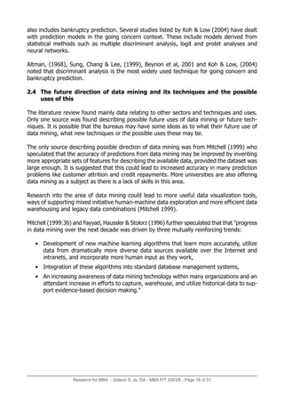 also includes bankruptcy prediction. Several studies listed by Koh & Low (2004) have dealt
with prediction models in the going concern context. These include models derived from
statistical methods such as multiple discriminant analysis, logit and probit analyses and
neural networks.
Altman, (1968), Sung, Chang & Lee, (1999), Beynon et al, 2001 and Koh & Low, (2004)
noted that discriminant analysis is the most widely used technique for going concern and
bankruptcy prediction.
2.4 The future direction of data mining and its techniques and the possible
uses of this
The literature review found mainly data relating to other sectors and techniques and uses.
Only one source was found describing possible future uses of data mining or future tech-
niques. It is possible that the bureaus may have some ideas as to what their future use of
data mining, what new techniques or the possible uses these may be.
The only source describing possible direction of data mining was from Mitchell (1999) who
speculated that the accuracy of predictions from data mining may be improved by inventing
more appropriate sets of features for describing the available data, provided the dataset was
large enough. It is suggested that this could lead to increased accuracy in many prediction
problems like customer attrition and credit repayments. More universities are also offering
data mining as a subject as there is a lack of skills in this area.
Research into the area of data mining could lead to more useful data visualization tools,
ways of supporting mixed initiative human-machine data exploration and more efficient data
warehousing and legacy data combinations (Mitchell 1999).
Mitchell (1999:36) and Fayyad, Haussler & Stolorz (1996) further speculated that that "progress
in data mining over the next decade was driven by three mutually reinforcing trends:
• Development of new machine learning algorithms that learn more accurately, utilize
data from dramatically more diverse data sources available over the Internet and
intranets, and incorporate more human input as they work,
• Integration of these algorithms into standard database management systems,
• An increasing awareness of data mining technology within many organizations and an
attendant increase in efforts to capture, warehouse, and utilize historical data to sup-
port evidence-based decision making."
Research for MBA - Gideon S. du Toit - MBA P/T 2003/6 - Page 16 of 51
 