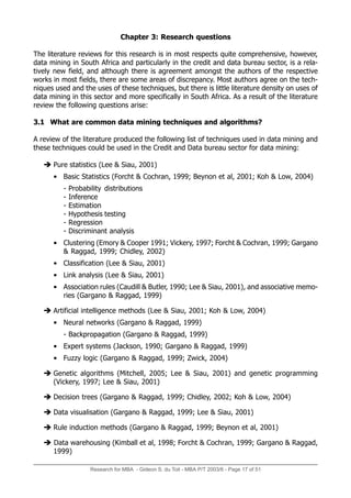 Research for MBA - Gideon S. du Toit - MBA P/T 2003/6 - Page 17 of 51
Chapter 3: Research questions
The literature reviews for this research is in most respects quite comprehensive, however,
data mining in South Africa and particularly in the credit and data bureau sector, is a rela-
tively new field, and although there is agreement amongst the authors of the respective
works in most fields, there are some areas of discrepancy. Most authors agree on the tech-
niques used and the uses of these techniques, but there is little literature density on uses of
data mining in this sector and more specifically in South Africa. As a result of the literature
review the following questions arise:
3.1 What are common data mining techniques and algorithms?
A review of the literature produced the following list of techniques used in data mining and
these techniques could be used in the Credit and Data bureau sector for data mining:
 Pure statistics (Lee  Siau, 2001)
• Basic Statistics (Forcht  Cochran, 1999; Beynon et al, 2001; Koh  Low, 2004)
- Probability distributions
- Inference
- Estimation
- Hypothesis testing
- Regression
- Discriminant analysis
• Clustering (Emory  Cooper 1991; Vickery, 1997; Forcht  Cochran, 1999; Gargano
 Raggad, 1999; Chidley, 2002)
• Classification (Lee  Siau, 2001)
• Link analysis (Lee  Siau, 2001)
• Association rules (Caudill  Butler, 1990; Lee  Siau, 2001), and associative memo-
ries (Gargano  Raggad, 1999)
 Artificial intelligence methods (Lee  Siau, 2001; Koh  Low, 2004)
• Neural networks (Gargano  Raggad, 1999)
- Backpropagation (Gargano  Raggad, 1999)
• Expert systems (Jackson, 1990; Gargano  Raggad, 1999)
• Fuzzy logic (Gargano  Raggad, 1999; Zwick, 2004)
 Genetic algorithms (Mitchell, 2005; Lee  Siau, 2001) and genetic programming
(Vickery, 1997; Lee  Siau, 2001)
 Decision trees (Gargano  Raggad, 1999; Chidley, 2002; Koh  Low, 2004)
 Data visualisation (Gargano  Raggad, 1999; Lee  Siau, 2001)
 Rule induction methods (Gargano  Raggad, 1999; Beynon et al, 2001)
 Data warehousing (Kimball et al, 1998; Forcht  Cochran, 1999; Gargano  Raggad,
1999)
 