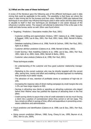 Research for MBA - Gideon S. du Toit - MBA P/T 2003/6 - Page 18 of 51
3.2 What are the uses of these techniques?
A review of the literature gave the following uses of the different techniques used in data
mining that could be applicable to this sector. The possibility is that these are where the
value in data mining lies for the bureaus and their users. Mitchell (1999) also believed that
techniques in one sector may influence techniques used in other sector and thus data mining
is valuable to itself in that new techniques are developed in one sector because of the
influences in another sector. The research will attempt to determine if this is the case in the
credit and data bureau sector as well. Other uses found where:
• Targeting / Predictive / Descriptive models (Parr Rud, 2001)
- Customer profiling and segmentation (Vickery, 1997; Cabena et al, 1998; Gargano
 Raggad, 1999; Lee  Siau, 2001; Parr Rud, 2001; Geist, 2002; Nemati  Barko,
2003).
- Database marketing (Cabena et al, 1998; Forcht  Cochran, 1999; Parr Rud, 2001;
Apte et al 2002).
- Customer attrition prediction (Cabena et al, 1998; Nemati  Barko, 2003).
- Credit Scoring / Risk modelling (Cabena et al, 1998; Lee  Siau, 2001; Parr Rud,
2001; Apte et al, 2002; Geist, 2002; Nemati  Barko, 2003).
- Customer value analysis (Cabena et al, 1998; Parr Rud, 2001).
These techniques enable:
- An understanding of the customer and thus good customer relationship manage-
ment.
- Marketing to the correct customer who may be directly targeted with the correct
offer, saving time, money and effort and enabling a focused approach to marketing
that promises much better results.
- The attraction of new, retention of profitable clients or avoidance of high-risk cli-
ents.
- Increasing the response rates of direct mailing campaigns by small margins like only
1-2% can have large impacts on ROI.
- Savings in attracting new clients or spending on attracting customers who depart
before their lifetime value has justified the expense of attracting them in the first
place.
- Credit scoring clients to assure that a line of credit extended is not too much forcing
a client into a position of overextension where they cannot or will not repay. This
has a knock-on effect in savings of time, effort and expenditure in preventing unnec-
essary collections and administration.
• Fraud prediction and identification (Cabena et al, 1998; Lee  Siau, 2001; Parr Rud,
2001).
• Going concern prediction (Altman, 1968; Sung, Chang  Lee, 1999; Beynon et al,
2001; Koh  Low, 2004).
 