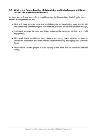Research for MBA - Gideon S. du Toit - MBA P/T 2003/6 - Page 19 of 51
3.3 What is the future direction of data mining and its techniques in this sec-
tor and the possible uses thereof?
As there was only one source for a possible answer to this question, it is left quite open-
ended. Some possibilities are:
• New and more accurate means of prediction may be found using more appropriate
sets of features for describing the available data, provided the dataset was large enough,
• Increased accuracy in many prediction problems like customer attrition and credit
repayments,
• More useful data visualization tools, ways of supporting mixed initiative human-ma-
chine data exploration and more efficient data warehousing and legacy data combina-
tions,
• More efforts to train people in data mining as the skills are not common (Mitchell
1999).
 