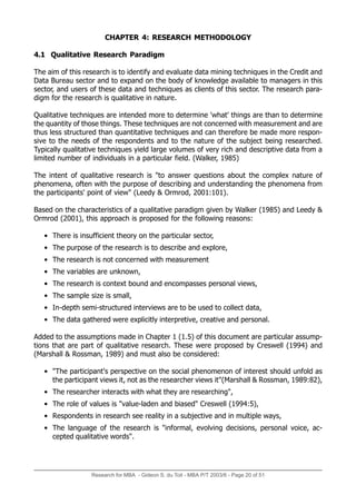 Research for MBA - Gideon S. du Toit - MBA P/T 2003/6 - Page 20 of 51
CHAPTER 4: RESEARCH METHODOLOGY
4.1 Qualitative Research Paradigm
The aim of this research is to identify and evaluate data mining techniques in the Credit and
Data Bureau sector and to expand on the body of knowledge available to managers in this
sector, and users of these data and techniques as clients of this sector. The research para-
digm for the research is qualitative in nature.
Qualitative techniques are intended more to determine 'what' things are than to determine
the quantity of those things. These techniques are not concerned with measurement and are
thus less structured than quantitative techniques and can therefore be made more respon-
sive to the needs of the respondents and to the nature of the subject being researched.
Typically qualitative techniques yield large volumes of very rich and descriptive data from a
limited number of individuals in a particular field. (Walker, 1985)
The intent of qualitative research is to answer questions about the complex nature of
phenomena, often with the purpose of describing and understanding the phenomena from
the participants' point of view (Leedy  Ormrod, 2001:101).
Based on the characteristics of a qualitative paradigm given by Walker (1985) and Leedy 
Ormrod (2001), this approach is proposed for the following reasons:
• There is insufficient theory on the particular sector,
• The purpose of the research is to describe and explore,
• The research is not concerned with measurement
• The variables are unknown,
• The research is context bound and encompasses personal views,
• The sample size is small,
• In-depth semi-structured interviews are to be used to collect data,
• The data gathered were explicitly interpretive, creative and personal.
Added to the assumptions made in Chapter 1 (1.5) of this document are particular assump-
tions that are part of qualitative research. These were proposed by Creswell (1994) and
(Marshall  Rossman, 1989) and must also be considered:
• The participant's perspective on the social phenomenon of interest should unfold as
the participant views it, not as the researcher views it(Marshall  Rossman, 1989:82),
• The researcher interacts with what they are researching,
• The role of values is value-laden and biased Creswell (1994:5),
• Respondents in research see reality in a subjective and in multiple ways,
• The language of the research is informal, evolving decisions, personal voice, ac-
cepted qualitative words.
 
