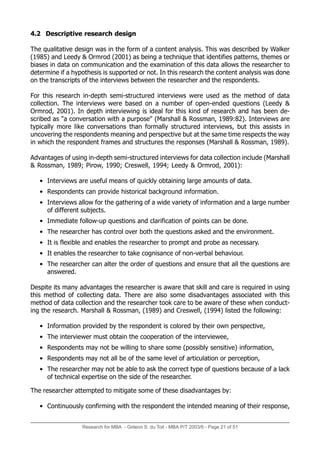 Research for MBA - Gideon S. du Toit - MBA P/T 2003/6 - Page 21 of 51
4.2 Descriptive research design
The qualitative design was in the form of a content analysis. This was described by Walker
(1985) and Leedy  Ormrod (2001) as being a technique that identifies patterns, themes or
biases in data on communication and the examination of this data allows the researcher to
determine if a hypothesis is supported or not. In this research the content analysis was done
on the transcripts of the interviews between the researcher and the respondents.
For this research in-depth semi-structured interviews were used as the method of data
collection. The interviews were based on a number of open-ended questions (Leedy 
Ormrod, 2001). In depth interviewing is ideal for this kind of research and has been de-
scribed as a conversation with a purpose (Marshall  Rossman, 1989:82). Interviews are
typically more like conversations than formally structured interviews, but this assists in
uncovering the respondents meaning and perspective but at the same time respects the way
in which the respondent frames and structures the responses (Marshall  Rossman, 1989).
Advantages of using in-depth semi-structured interviews for data collection include (Marshall
 Rossman, 1989; Pirow, 1990; Creswell, 1994; Leedy  Ormrod, 2001):
• Interviews are useful means of quickly obtaining large amounts of data.
• Respondents can provide historical background information.
• Interviews allow for the gathering of a wide variety of information and a large number
of different subjects.
• Immediate follow-up questions and clarification of points can be done.
• The researcher has control over both the questions asked and the environment.
• It is flexible and enables the researcher to prompt and probe as necessary.
• It enables the researcher to take cognisance of non-verbal behaviour.
• The researcher can alter the order of questions and ensure that all the questions are
answered.
Despite its many advantages the researcher is aware that skill and care is required in using
this method of collecting data. There are also some disadvantages associated with this
method of data collection and the researcher took care to be aware of these when conduct-
ing the research. Marshall  Rossman, (1989) and Creswell, (1994) listed the following:
• Information provided by the respondent is colored by their own perspective,
• The interviewer must obtain the cooperation of the interviewee,
• Respondents may not be willing to share some (possibly sensitive) information,
• Respondents may not all be of the same level of articulation or perception,
• The researcher may not be able to ask the correct type of questions because of a lack
of technical expertise on the side of the researcher.
The researcher attempted to mitigate some of these disadvantages by:
• Continuously confirming with the respondent the intended meaning of their response,
 