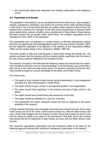 • Not intentionally leading the respondent and avoiding colloquialisms and ambiguous
words.
4.3 Population and Sample
The population in this research can be considered to be all the data miners, data managers,
analysts, practitioners, facilitators, and vendors for and from all the credit and data bureaus
in the country. This is to the extent that they are subject matter experts on data mining. The
sample drawn contained the managers of the data mining departments or business intelli-
gence departments, analysts, directors and or practitioners in these fields in these bureaus
and their vendors that are located within South Africa. The nineteen respondents can be
considered to form 100% of the population.
The respondents were not selected in a random fashion, at all times attempting to ensure
that they are experienced and knowledgeable enough in the area of study (Creswell, 1994),
but the researcher attempted to be objective in the selection of the respondents (Walker,
1985) and the sample design is thus purposive (Walker, 1985:30).
The small number of data and credit bureaus in South Africa limited the sample size. The
sample was drawn from the bureaus and their vendors directly, specifically from the ranks of
the data mining, business intelligence and managerial areas.
The selection of experts in the field used the following criteria and ensured that the respon-
dent was able to comment, from an informed position, on the techniques, uses and trends in
data mining in the credit and data bureau sector. The opinions expressed during the inter-
views should be based on a sound knowledge of this sector and of data mining.
The criteria were:
• The expert is to be involved in data mining, having implemented, or had management
oversight of a data mining project in South Africa;
• The expert should occupy a senior or management position in the organisation;
• The expert should have experience in the products and uses of data mining in the
sector;
• The expert should have at least three years experience in the field;
• The expert should be available for a one hour interview;
• The organisation the expert represents should not have an objection to the expert
partaking in the research.
In total, nineteen interviews were conducted during the entire research process. Every major
credit bureau and all of the minor credit bureaus except one, both the data bureaus and
every vendor that engaged with the bureaus on data mining had at least one person who
met the criteria to qualify as an expert to be interviewed in this field. One of the vendors
interviewed had lots of experience in data mining, but none with the South African credit
bureaus.
The researcher approached respondents from the institutions listed in the table on the
following page and received their institution's willingness to participate in the research:
Research for MBA - Gideon S. du Toit - MBA P/T 2003/6 - Page 22 of 51
 