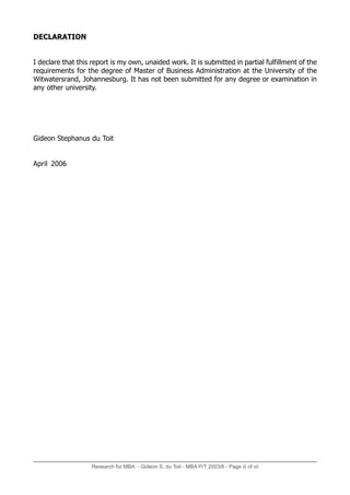 Research for MBA - Gideon S. du Toit - MBA P/T 2003/6 - Page iii of vii
DECLARATION
I declare that this report is my own, unaided work. It is submitted in partial fulfillment of the
requirements for the degree of Master of Business Administration at the University of the
Witwatersrand, Johannesburg. It has not been submitted for any degree or examination in
any other university.
Gideon Stephanus du Toit
April 2006
 
