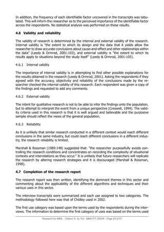 Research for MBA - Gideon S. du Toit - MBA P/T 2003/6 - Page 25 of 51
In addition, the frequency of each identifiable factor uncovered in the transcripts was tabu-
lated. This will inform the researcher as to the perceived importance of the identifiable factor
across the respondents. No statistical analysis was performed on these results.
4.6 Validity and reliability
The validity of research is determined by the internal and external validity of the research.
Internal validity is the extent to which its design and the data that it yields allow the
researcher to draw accurate conclusions about cause-and-effect and other relationships within
the data (Leedy  Ormrod, 2001:103), and external validity is the extent to which its
results apply to situations beyond the study itself (Leedy  Ormrod, 2001:105).
4.6.1 Internal validity
The importance of internal validity is in attempting to find other possible explanations for
the results obtained in the research (Leedy  Ormrod, 2001). Asking the respondents if they
agreed with the accuracy, objectivity and reliability of the conclusions made by the re-
searcher checked the internal validity of this research. Each respondent was given a copy of
the findings and requested to add any comments.
4.6.2 External validity
The intent for qualitative research is not to be able to infer the findings onto the population,
but to attempt to interpret the event from a unique perspective (Creswell, 1994). The valid-
ity criteria used in this research is that it is well argued and believable and the purposive
sample should reflect the views of the general population.
4.6.3 Reliability
As it is unlikely that similar research conducted in a different context would reach different
conclusions in the same industry, but could reach different conclusions in a different indus-
try, the research reliability is limited.
Marshall  Rossman (1989:148) suggested that: the researcher purposefully avoids con-
trolling the research conditions and concentrates on recording the complexity of situational
contexts and interrelations as they occur. It is unlikely that future researchers will replicate
the research by altering research strategies and it is discouraged (Marshall  Rossman,
1998).
4.7 Completion of the research report
The research report was then written, identifying the dominant themes in this sector and
commenting about the applicability of the different algorithms and techniques and their
various uses in this sector.
The interview transcripts were summarized and each use assigned to two categories. The
methodology followed here was that of Chidley used in 2002.
The first use category was based upon the terms used by the respondents during the inter-
views. The information to determine the first category of uses was based on the terms used
 