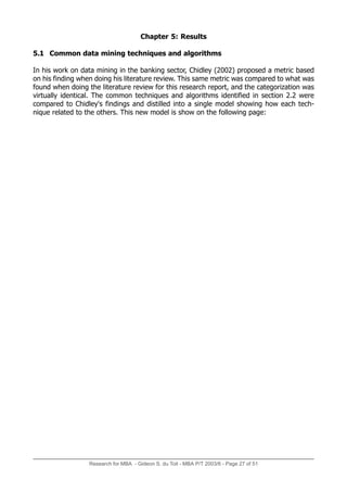 Research for MBA - Gideon S. du Toit - MBA P/T 2003/6 - Page 27 of 51
Chapter 5: Results
5.1 Common data mining techniques and algorithms
In his work on data mining in the banking sector, Chidley (2002) proposed a metric based
on his finding when doing his literature review. This same metric was compared to what was
found when doing the literature review for this research report, and the categorization was
virtually identical. The common techniques and algorithms identified in section 2.2 were
compared to Chidley's findings and distilled into a single model showing how each tech-
nique related to the others. This new model is show on the following page:
 