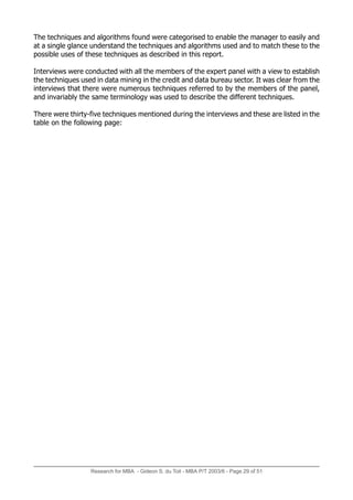 Research for MBA - Gideon S. du Toit - MBA P/T 2003/6 - Page 29 of 51
The techniques and algorithms found were categorised to enable the manager to easily and
at a single glance understand the techniques and algorithms used and to match these to the
possible uses of these techniques as described in this report.
Interviews were conducted with all the members of the expert panel with a view to establish
the techniques used in data mining in the credit and data bureau sector. It was clear from the
interviews that there were numerous techniques referred to by the members of the panel,
and invariably the same terminology was used to describe the different techniques.
There were thirty-five techniques mentioned during the interviews and these are listed in the
table on the following page:
 
