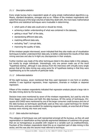 Research for MBA - Gideon S. du Toit - MBA P/T 2003/6 - Page 32 of 51
5.1.1 Descriptive statistics
Every single bureau had a respondent speak of using simple mathematical algorithms e.g.
Means, standard deviations, averages and so on. Fifteen of the nineteen respondents indi-
cated that because of the large volumes of data they dealt with, the more basic mathematical
algorithms and statistical techniques were invaluable in determining:
• which parts of data sets could and or should be mined,
• achieving a better understanding of what was contained in the datasets,
• getting a visual feel of the data,
• standardizing different data sets,
• matching different data sets,
• excluding bad / corrupt data,
• improving the quality of data.
Of the nineteen people interviewed, seven indicated that they also made use of visualisation
techniques to better understand their data sets, to better understand the results of their data
mining exercises and also to hi-light any discrepancies in their analysis.
Further mention was made of the other techniques listed in the above table in this category,
but mostly by single individuals. Interestingly, only one person made use of the word
hypothesis testing, although it was obvious from the interviews with virtually every single
person that all the data mining was using some for of hypothesis testing in that they were
hypothesizing as to the outcome of particular tests.
5.1.2 Inferential statistics
Of the eight bureaus, seven mentioned that they used regression in one form or another,
whether it was logistical regression, linear regression, bivariate or multiple or stepwise
regression.
Fifteen of the nineteen respondents indicated that regression analysis played a large role in
the data mining done by the bureaus.
Decision trees were mentioned by seven of the nineteen respondents, but used by only the
three bigger credit bureaus and both the data bureaus. Of this series of techniques, Chi-
square and CHAID were mentioned by one of the larger consumer credit bureaus and one of
the data bureaus as techniques specifically used as they was a good technique for shorter
time continuums, and was excellent for explaining response models, an area that all of these
bureaus were moving into more and more.
5.1.3 Data reduction techniques
This category of techniques was well represented amongst all the bureaus, as they all used
segmentation or classification as they typically segmented databases of customers into groups
that are as homogeneous as possible with respect to a variable such as creditworthiness.
Fourteen of the nineteen respondents listed this as an important part of data mining in this
sector, and this was also the second most referred to technique.
 