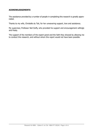 Research for MBA - Gideon S. du Toit - MBA P/T 2003/6 - Page iv of vii
ACKNOWLEDGEMENTS
The assistance provided by a number of people in completing this research is greatly appre-
ciated.
Thanks to my wife, Christelle du Toit, for her unwavering support, love and assistance.
My supervisor, Professor Neil Duffy, who provided his support and encouragement willingly
and freely.
The support of the members of the expert panel and the faith they showed by allowing me
to conduct this research, and without whom this report would not have been possible.
 