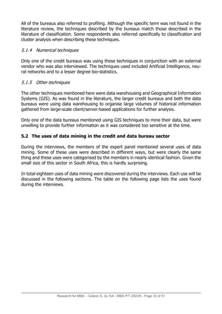 Research for MBA - Gideon S. du Toit - MBA P/T 2003/6 - Page 33 of 51
All of the bureaus also referred to profiling. Although the specific term was not found in the
literature review, the techniques described by the bureaus match those described in the
literature of classification. Some respondents also referred specifically to classification and
cluster analysis when describing these techniques.
5.1.4 Numerical techniques
Only one of the credit bureaus was using these techniques in conjunction with an external
vendor who was also interviewed. The techniques used included Artificial Intelligence, neu-
ral networks and to a lesser degree bio-statistics.
5.1.5 Other techniques
The other techniques mentioned here were data warehousing and Geographical Information
Systems (GIS). As was found in the literature, the larger credit bureaus and both the data
bureaus were using data warehousing to organise large volumes of historical information
gathered from large-scale client/server-based applications for further analysis.
Only one of the data bureaus mentioned using GIS techniques to mine their data, but were
unwilling to provide further information as it was considered too sensitive at the time.
5.2 The uses of data mining in the credit and data bureau sector
During the interviews, the members of the expert panel mentioned several uses of data
mining. Some of these uses were described in different ways, but were clearly the same
thing and these uses were categorised by the members in nearly identical fashion. Given the
small size of this sector in South Africa, this is hardly surprising.
In total eighteen uses of data mining were discovered during the interviews. Each use will be
discussed in the following sections. The table on the following page lists the uses found
during the interviews.
 