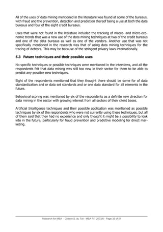 Research for MBA - Gideon S. du Toit - MBA P/T 2003/6 - Page 35 of 51
All of the uses of data mining mentioned in the literature was found at some of the bureaus,
with fraud and the prevention, detection and prediction thereof being a use at both the data
bureaus and four of the eight credit bureaus.
Uses that were not found in the literature included the tracking of macro- and micro-eco-
nomic trends that was a new use of the data mining techniques at two of the credit bureaus
and one of the data bureaus as well as one of the vendors. Another use that was not
specifically mentioned in the research was that of using data mining techniques for the
tracing of debtors. This may be because of the stringent privacy laws internationally.
5.3 Future techniques and their possible uses
No specific techniques or possible techniques were mentioned in the interviews, and all the
respondents felt that data mining was still too new in their sector for them to be able to
predict any possible new techniques.
Eight of the respondents mentioned that they thought there should be some for of data
standardization and or data set standards and or one data standard for all elements in the
future.
Behavioral scoring was mentioned by six of the respondents as a definite new direction for
data mining in the sector with growing interest from all sectors of their client bases.
Artificial Intelligence techniques and their possible application was mentioned as possible
techniques by six of the respondents who were not currently using these techniques, but all
of them said that they had no experience and only thought it might be a possibility to look
into in the future, particularly for fraud prevention and predictive modeling for direct mar-
keting.
 