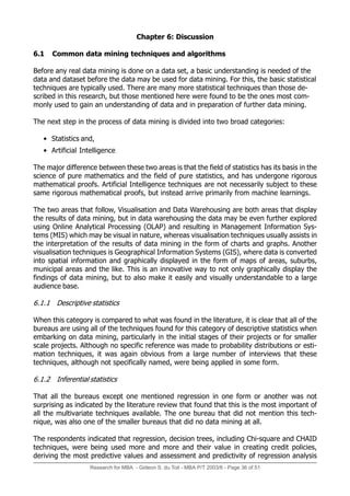 Research for MBA - Gideon S. du Toit - MBA P/T 2003/6 - Page 36 of 51
Chapter 6: Discussion
6.1 Common data mining techniques and algorithms
Before any real data mining is done on a data set, a basic understanding is needed of the
data and dataset before the data may be used for data mining. For this, the basic statistical
techniques are typically used. There are many more statistical techniques than those de-
scribed in this research, but those mentioned here were found to be the ones most com-
monly used to gain an understanding of data and in preparation of further data mining.
The next step in the process of data mining is divided into two broad categories:
• Statistics and,
• Artificial Intelligence
The major difference between these two areas is that the field of statistics has its basis in the
science of pure mathematics and the field of pure statistics, and has undergone rigorous
mathematical proofs. Artificial Intelligence techniques are not necessarily subject to these
same rigorous mathematical proofs, but instead arrive primarily from machine learnings.
The two areas that follow, Visualisation and Data Warehousing are both areas that display
the results of data mining, but in data warehousing the data may be even further explored
using Online Analytical Processing (OLAP) and resulting in Management Information Sys-
tems (MIS) which may be visual in nature, whereas visualisation techniques usually assists in
the interpretation of the results of data mining in the form of charts and graphs. Another
visualisation techniques is Geographical Information Systems (GIS), where data is converted
into spatial information and graphically displayed in the form of maps of areas, suburbs,
municipal areas and the like. This is an innovative way to not only graphically display the
findings of data mining, but to also make it easily and visually understandable to a large
audience base.
6.1.1 Descriptive statistics
When this category is compared to what was found in the literature, it is clear that all of the
bureaus are using all of the techniques found for this category of descriptive statistics when
embarking on data mining, particularly in the initial stages of their projects or for smaller
scale projects. Although no specific reference was made to probability distributions or esti-
mation techniques, it was again obvious from a large number of interviews that these
techniques, although not specifically named, were being applied in some form.
6.1.2 Inferential statistics
That all the bureaus except one mentioned regression in one form or another was not
surprising as indicated by the literature review that found that this is the most important of
all the multivariate techniques available. The one bureau that did not mention this tech-
nique, was also one of the smaller bureaus that did no data mining at all.
The respondents indicated that regression, decision trees, including Chi-square and CHAID
techniques, were being used more and more and their value in creating credit policies,
deriving the most predictive values and assessment and predictivity of regression analysis
 