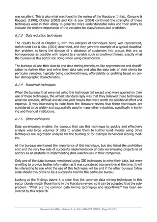 was excellent. This is also what was found in the review of the literature. In fact, Gargano 
Raggad, (1999); Chidley (2002) and Koh  Low (2004) confirmed the strengths of these
techniques were in their ability to generate more understandable rules and their ability to
indicate the relative importance of the variables for classification and prediction.
6.1.3 Data reduction techniques
The results found in Chapter 5, with this category of techniques being well represented,
match what Lee  Siau (2001) described, and they gave the example of a typical classifica-
tion problem as being the division of a database of customers into groups that are as
homogeneous as possible with respect to a variable such as creditworthiness, exactly what
the bureaus in this sector are doing when using classification.
The bureaus all use their data to and data mining techniques like segmentation and classifi-
cation to further filter and refine their data sets and also the data sets of their clients for
particular variables, typically being creditworthiness, affordability or profiling based on cer-
tain demographic characteristics.
6.1.4 Numerical techniques
When the bureaus that were not using this technique (all except one) were queried on their
use of these techniques, the almost standard reply was that they believed these techniques
were too complex, difficult and did not yield results that were worth the additional effort and
expense. It was interesting to note from the literature review that these techniques are
considered to be widely and successfully used in many other industries, specifically in bank-
ing and financial institutions.
6.1.5 Other techniques
Data warehousing enables the bureaus that use this technique to quickly and effectively
analyse very large volumes of data to enable them to further build models using other
techniques like regression analysis for the building of for example behavioral scoring mod-
els.
All the bureaus mentioned the importance of this technique, but also listed the prohibitive
cost and the very low rate of successful implementation of data warehousing projects in all
sectors as an obstacle to implementing data warehouses in their companies.
Only one of the data bureaus mentioned using GIS techniques to mine their data, but were
unwilling to provide further information as it was considered too sensitive at the time. It will
be interesting to see what the use of this technique will be and if the other bureaus follow
suite should this prove to be a successful tool for the particular bureau.
Looking at the findings above it is clear that the common data mining techniques in this
sector closely match those found in the literature review, so it can be accepted that the sub-
problem: What are the common data mining techniques and algorithms? has been an-
swered by this research.
Research for MBA - Gideon S. du Toit - MBA P/T 2003/6 - Page 37 of 51
 