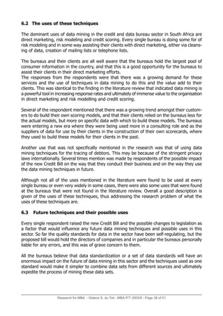 Research for MBA - Gideon S. du Toit - MBA P/T 2003/6 - Page 38 of 51
6.2 The uses of these techniques
The dominant uses of data mining in the credit and data bureau sector in South Africa are
direct marketing, risk modeling and credit scoring. Every single bureau is doing some for of
risk modeling and in some way assisting their clients with direct marketing, either via cleans-
ing of data, creation of mailing lists or telephone lists.
The bureaus and their clients are all well aware that the bureaus hold the largest pool of
consumer information in the country, and that this is a good opportunity for the bureaus to
assist their clients in their direct marketing efforts.
The responses from the respondents were that there was a growing demand for these
services and the use of techniques in data mining to do this and the value add to their
clients. This was identical to the finding in the literature review that indicated data mining is
a powerful tool in increasing response rates and ultimately of immense value to the organisation
in direct marketing and risk modelling and credit scoring.
Several of the respondent mentioned that there was a growing trend amongst their custom-
ers to do build their own scoring models, and that their clients relied on the bureaus less for
the actual models, but more on specific data with which to build these models. The bureaus
were entering a new era where they were being used more in a consulting role and as the
suppliers of data for use by their clients in the construction of their own scorecards, where
they used to build these models for their clients in the past.
Another use that was not specifically mentioned in the research was that of using data
mining techniques for the tracing of debtors. This may be because of the stringent privacy
laws internationally. Several times mention was made by respondents of the possible impact
of the new Credit Bill on the way that they conduct their business and on the way they use
the data mining techniques in future.
Although not all of the uses mentioned in the literature were found to be used at every
single bureau or even very widely in some cases, there were also some uses that were found
at the bureaus that were not found in the literature review. Overall a good description is
given of the uses of these techniques, thus addressing the research problem of what the
uses of these techniques are.
6.3 Future techniques and their possible uses
Every single respondent raised the new Credit Bill and the possible changes to legislation as
a factor that would influence any future data mining techniques and possible uses in this
sector. So far the quality standards for data in the sector have been self-regulating, but the
proposed bill would hold the directors of companies and in particular the bureaus personally
liable for any errors, and this was of grave concern to them.
All the bureaus believe that data standardization or a set of data standards will have an
enormous impact on the future of data mining in this sector and the techniques used as one
standard would make it simpler to combine data sets from different sources and ultimately
expedite the process of mining these data sets.
 
