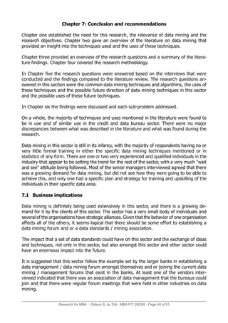 Research for MBA - Gideon S. du Toit - MBA P/T 2003/6 - Page 40 of 51
Chapter 7: Conclusion and recommendations
Chapter one established the need for this research, the relevance of data mining and the
research objectives. Chapter two gave an overview of the literature on data mining that
provided an insight into the techniques used and the uses of these techniques.
Chapter three provided an overview of the research questions and a summary of the litera-
ture findings. Chapter four covered the research methodology.
In Chapter five the research questions were answered based on the interviews that were
conducted and the findings compared to the literature review. The research questions an-
swered in this section were the common data mining techniques and algorithms, the uses of
these techniques and the possible future direction of data mining techniques in this sector
and the possible uses of these future techniques.
In Chapter six the findings were discussed and each sub-problem addressed.
On a whole, the majority of techniques and uses mentioned in the literature were found to
be in use and of similar use in the credit and data bureau sector. There were no major
discrepancies between what was described in the literature and what was found during the
research.
Data mining in this sector is still in its infancy, with the majority of respondents having no or
very little formal training in either the specific data mining techniques mentioned or in
statistics of any form. There are one or two very experienced and qualified individuals in the
industry that appear to be setting the trend for the rest of the sector, with a very much wait
and see attitude being followed. Most of the senior managers interviewed agreed that there
was a growing demand for data mining, but did not see how they were going to be able to
achieve this, and only one had a specific plan and strategy for training and upskilling of the
individuals in their specific data area.
7.1 Business implications
Data mining is definitely being used extensively in this sector, and there is a growing de-
mand for it by the clients of this sector. The sector has a very small body of individuals and
several of the organisations have strategic alliances. Given that the behavior of one organisation
affects all of the others, it seems logical that there should be some effort to establishing a
data mining forum and or a data standards / mining association.
The impact that a set of data standards could have on this sector and the exchange of ideas
and techniques, not only in this sector, but also amongst this sector and other sector could
have an enormous impact into the future.
It is suggested that this sector follow the example set by the larger banks in establishing a
data management / data mining forum amongst themselves and or joining the current data
mining / management forums that exist in the banks. At least one of the vendors inter-
viewed indicated that there was an association of data management that the bureaus could
join and that there were regular forum meetings that were held in other industries on data
mining.
 