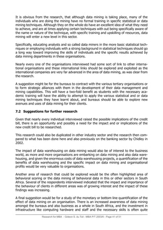 Research for MBA - Gideon S. du Toit - MBA P/T 2003/6 - Page 41 of 51
It is obvious from the research, that although data mining is taking place, many of the
individuals who are doing the mining have no formal training in specific statistical or data
mining techniques. Although they on the whole do have an excellent idea of what they need
to achieve, and are at times applying certain techniques with out being specifically aware of
the name or nature of the technique, with specific training and upskilling of resources, data
mining will enter a new level in this sector.
Specifically, educating analysts and so called data miners in the more basic statistical tech-
niques or employing individuals with a strong background in statistical techniques should go
a long way toward improving the skills of individuals and the specific results achieved by
data mining departments in these organisations.
Nearly every one of the organisations interviewed had some sort of link to other interna-
tional organisations and these international links should be explored and exploited as the
international companies are very far advanced in the area of data mining, as was clear from
the research.
A suggestion might be for the bureaus to contract with the various tertiary organisations or
to form strategic alliances with them in the development of their data management and
mining capabilities. This will have a two-fold benefit as students with the necessary aca-
demic training will have the ability to attempt to apply the various statistical and or data
mining techniques they have learnt about, and bureaus should be able to explore new
avenues and uses of data mining for their clients.
7.2 Suggestions for further research
Given that nearly every individual interviewed raised the possible implications of the credit
bill, there is an opportunity and possibly a need for the impact and or implications of the
new credit bill to be researched.
This research could also be duplicated in other industry sector and the research then com-
pared to what has been done here and also previously on the banking sector by Chidley in
2002.
The impact of data warehousing on data mining would also be of interest to the business
world, as more and more organisations are embarking on data mining and also data ware-
housing, and given the enormous costs of data warehousing projects, a quantification of the
benefits of data warehousing and the specific impact on data mining and organisational
profits would be very valuable to organisations.
Another area of research that could be explored would be the often highlighted area of
behavioral scoring or the data mining of behavioral data in this or other sectors in South
Africa. Several of the respondents interviewed indicated that the impact and importance of
the behaviour of clients in different areas was of growing interest and the impact of these
findings was increasing.
A final suggestion would be for a study of the monetary or bottom line quantification of the
effect of data mining on an organisation. There is an increased awareness of data mining
amongst the bureaus and also business as a whole in South Africa, and the investment in
infrastructure like computing hardware and staff and the necessary skills is often quite
 