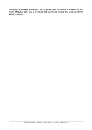 substantial. Businesses would feel a much greater level of comfort in investing in data
mining if they had some idea of the results and quantifiable benefits they could expect from
such an exercise.
Research for MBA - Gideon S. du Toit - MBA P/T 2003/6 - Page 42 of 51
 
