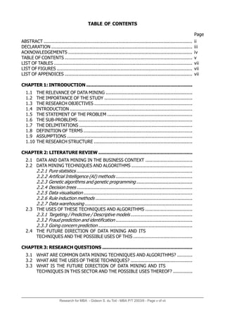 Research for MBA - Gideon S. du Toit - MBA P/T 2003/6 - Page v of vii
TABLE OF CONTENTS
ABSTRACT .............................................................................................................
DECLARATION .......................................................................................................
ACKNOWLEDGEMENTS ...........................................................................................
TABLE OF CONTENTS .............................................................................................
LIST OF TABLES ......................................................................................................
LIST OF FIGURES ....................................................................................................
LIST OF APPENDICES ..............................................................................................
CHAPTER 1: INTRODUCTION ..............................................................................
1.1 THE RELEVANCE OF DATA MINING ...............................................................
1.2 THE IMPORTANCE OF THE STUDY ................................................................
1.3 THE RESEARCH OBJECTIVES ........................................................................
1.4 INTRODUCTION ..........................................................................................
1.5 THE STATEMENT OF THE PROBLEM ..............................................................
1.6 THE SUB-PROBLEMS ....................................................................................
1.7 THE DELIMITATIONS ...................................................................................
1.8 DEFINITION OF TERMS ................................................................................
1.9 ASSUMPTIONS ............................................................................................
1.10 THE RESEARCH STRUCTURE ........................................................................
CHAPTER 2: LITERATURE REVIEW ....................................................................
2.1 DATA AND DATA MINING IN THE BUSINESS CONTEXT ..................................
2.2 DATA MINING TECHNIQUES AND ALGORITHMS ............................................
2.2.1 Pure statistics ......................................................................................
2.2.2 Artificial Intelligence (AI) methods .........................................................
2.2.3 Genetic algorithms and genetic programming ..........................................
2.2.4 Decision trees ......................................................................................
2.2.5 Data visualisation .................................................................................
2.2.6 Rule induction methods ........................................................................
2.2.7 Data warehousing ................................................................................
2.3 THE USES OF THESE TECHNIQUES AND ALGORITHMS ..................................
2.3.1 Targeting / Predictive / Descriptive models ..............................................
2.3.2 Fraud prediction and identification .........................................................
2.3.3 Going concern prediction .....................................................................
2.4 THE FUTURE DIRECTION OF DATA MINING AND ITS
TECHNIQUES AND THE POSSIBLE USES OF THIS ...........................................
CHAPTER 3: RESEARCH QUESTIONS ..................................................................
3.1 WHAT ARE COMMON DATA MINING TECHNIQUES AND ALGORITHMS? ...........
3.2 WHAT ARE THE USES OF THESE TECHNIQUES? .............................................
3.3 WHAT IS THE FUTURE DIRECTION OF DATA MINING AND ITS
TECHNIQUES IN THIS SECTOR AND THE POSSIBLE USES THEREOF? ..............
ii
iii
iv
v
vii
vii
vii
Page
 