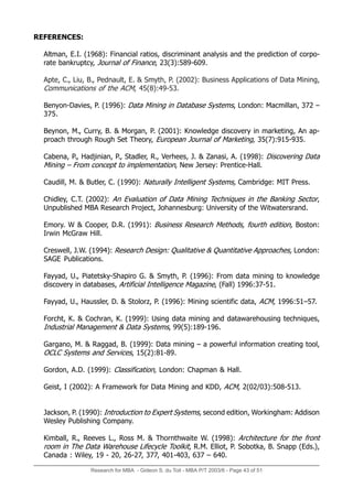 Research for MBA - Gideon S. du Toit - MBA P/T 2003/6 - Page 43 of 51
REFERENCES:
Altman, E.I. (1968): Financial ratios, discriminant analysis and the prediction of corpo-
rate bankruptcy, Journal of Finance, 23(3):589-609.
Apte, C., Liu, B., Pednault, E.  Smyth, P. (2002): Business Applications of Data Mining,
Communications of the ACM, 45(8):49-53.
Benyon-Davies, P. (1996): Data Mining in Database Systems, London: Macmillan, 372 –
375.
Beynon, M., Curry, B.  Morgan, P. (2001): Knowledge discovery in marketing, An ap-
proach through Rough Set Theory, European Journal of Marketing, 35(7):915-935.
Cabena, P., Hadjinian, P., Stadler, R., Verhees, J.  Zanasi, A. (1998): Discovering Data
Mining – From concept to implementation, New Jersey: Prentice-Hall.
Caudill, M.  Butler, C. (1990): Naturally Intelligent Systems, Cambridge: MIT Press.
Chidley, C.T. (2002): An Evaluation of Data Mining Techniques in the Banking Sector,
Unpublished MBA Research Project, Johannesburg: University of the Witwatersrand.
Emory. W  Cooper, D.R. (1991): Business Research Methods, fourth edition, Boston:
Irwin McGraw Hill.
Creswell, J.W. (1994): Research Design: Qualitative  Quantitative Approaches, London:
SAGE Publications.
Fayyad, U., Piatetsky-Shapiro G.  Smyth, P. (1996): From data mining to knowledge
discovery in databases, Artificial Intelligence Magazine, (Fall) 1996:37-51.
Fayyad, U., Haussler, D.  Stolorz, P. (1996): Mining scientific data, ACM, 1996:51–57.
Forcht, K.  Cochran, K. (1999): Using data mining and datawarehousing techniques,
Industrial Management  Data Systems, 99(5):189-196.
Gargano, M.  Raggad, B. (1999): Data mining – a powerful information creating tool,
OCLC Systems and Services, 15(2):81-89.
Gordon, A.D. (1999): Classification, London: Chapman  Hall.
Geist, I (2002): A Framework for Data Mining and KDD, ACM, 2(02/03):508-513.
Jackson, P. (1990): Introduction to Expert Systems, second edition, Workingham: Addison
Wesley Publishing Company.
Kimball, R., Reeves L., Ross M.  Thornthwaite W. (1998): Architecture for the front
room in The Data Warehouse Lifecycle Toolkit, R.M. Elliot, P. Sobotka, B. Snapp (Eds.),
Canada : Wiley, 19 - 20, 26-27, 377, 401-403, 637 – 640.
 