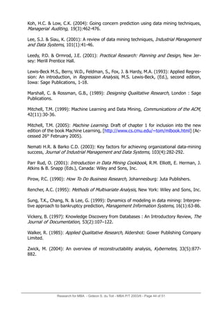 Koh, H.C.  Low, C.K. (2004): Going concern prediction using data mining techniques,
Managerial Auditing, 19(3):462-476.
Lee, S.J.  Siau, K. (2001): A review of data mining techniques, Industrial Management
and Data Systems, 101(1):41-46.
Leedy, P.D.  Ormrod, J.E. (2001): Practical Research: Planning and Design, New Jer-
sey: Merill Prentice Hall.
Lewis-Beck M.S., Berry, W.D., Feldman, S., Fox, J.  Hardy, M.A. (1993): Applied Regres-
sion: An introduction, in Regression Analysis, M.S. Lewis-Beck, (Ed.), second edition,
Iowa: Sage Publications, 1-18.
Marshall, C.  Rossman, G.B., (1989): Designing Qualitative Research, London : Sage
Publications.
Mitchell, T.M. (1999): Machine Learning and Data Mining, Communications of the ACM,
42(11):30-36.
Mitchell, T.M. (2005): Machine Learning. Draft of chapter 1 for inclusion into the new
edition of the book Machine Learning, [http://www.cs.cmu.edu/~tom/mlbook.html] (Ac-
cessed 26th
February 2005).
Nemati H.R.  Barko C.D. (2003): Key factors for achieving organizational data-mining
success, Journal of Industrial Management and Data Systems, 103(4):282-292.
Parr Rud, O. (2001): Introduction in Data Mining Cookbook, R.M. Elliott, E. Herman, J.
Atkins  B. Snapp (Eds.), Canada: Wiley and Sons, Inc.
Pirow, P.C. (1990): How To Do Business Research, Johannesburg: Juta Publishers.
Rencher, A.C. (1995): Methods of Multivariate Analysis, New York: Wiley and Sons, Inc.
Sung, T.K., Chang, N.  Lee, G. (1999): Dynamics of modeling in data mining: Interpre-
tive approach to bankruptcy prediction, Management Information Systems, 16(1):63-86.
Vickery, B. (1997): Knowledge Discovery from Databases : An Introductory Review, The
Journal of Documentation, 53(2):107–122.
Walker, R. (1985): Applied Qualitative Research, Aldershot: Gower Publishing Company
Limited.
Zwick, M. (2004): An overview of reconstructability analysis, Kybernetes, 33(5):877-
882.
Research for MBA - Gideon S. du Toit - MBA P/T 2003/6 - Page 44 of 51
 