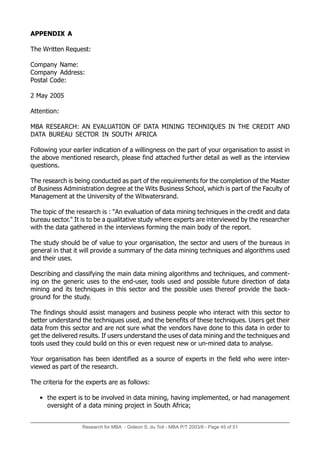 Research for MBA - Gideon S. du Toit - MBA P/T 2003/6 - Page 45 of 51
APPENDIX A
The Written Request:
Company Name:
Company Address:
Postal Code:
2 May 2005
Attention:
MBA RESEARCH: AN EVALUATION OF DATA MINING TECHNIQUES IN THE CREDIT AND
DATA BUREAU SECTOR IN SOUTH AFRICA
Following your earlier indication of a willingness on the part of your organisation to assist in
the above mentioned research, please find attached further detail as well as the interview
questions.
The research is being conducted as part of the requirements for the completion of the Master
of Business Administration degree at the Wits Business School, which is part of the Faculty of
Management at the University of the Witwatersrand.
The topic of the research is : An evaluation of data mining techniques in the credit and data
bureau sector. It is to be a qualitative study where experts are interviewed by the researcher
with the data gathered in the interviews forming the main body of the report.
The study should be of value to your organisation, the sector and users of the bureaus in
general in that it will provide a summary of the data mining techniques and algorithms used
and their uses.
Describing and classifying the main data mining algorithms and techniques, and comment-
ing on the generic uses to the end-user, tools used and possible future direction of data
mining and its techniques in this sector and the possible uses thereof provide the back-
ground for the study.
The findings should assist managers and business people who interact with this sector to
better understand the techniques used, and the benefits of these techniques. Users get their
data from this sector and are not sure what the vendors have done to this data in order to
get the delivered results. If users understand the uses of data mining and the techniques and
tools used they could build on this or even request new or un-mined data to analyse.
Your organisation has been identified as a source of experts in the field who were inter-
viewed as part of the research.
The criteria for the experts are as follows:
• the expert is to be involved in data mining, having implemented, or had management
oversight of a data mining project in South Africa;
 