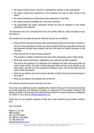 Research for MBA - Gideon S. du Toit - MBA P/T 2003/6 - Page 46 of 51
• the expert should occupy a senior or management position in the organisation;
• the expert should have experience in the products and uses of data mining in the
sector;
• the expert should have at least three years experience in the field;
• the expert should be available for a one hour interview;
• the organisation the expert represents should not have an objection to the expert
partaking in the research.
The interviews are to be conducted from the 23rd of May 2005 at a date and place of your
convenience.
The questions to be asked during the interview process are as follows:
• Please list the commercial bureau data mining projects that you have been involved in.
The aim of this question is to draw up a list of projects that have used data mining and
the discussion around these projects will form the basis for further discussion in the
interview.
• What was the aim of each of these projects?
This question is asked to determine the uses of the techniques used in data mining.
• What data mining techniques / algorithms were used during these projects?
The aim of this question is to determine the statistical and other techniques that are
used in data mining. The level of detail discussed does not have to be specific to the
steps taken, but only as to the particular techniques used. This will also lead into the
uses of these techniques.
• What do you believe may be the future direction of data mining and its techniques in
this sector?
• What do you believe the possible uses of this be?
The interview should not take more than one hour.
If you have any additional queries regarding this research that you feel cannot be answered
by myself, please do not hesitate to contact my supervisor for the project, Professor Neil
Duffy, a member of the faculty of the Wits Business School. He may be reached on telephone
717-3536 or via e-mail at duffy@megaweb.co.za.
Thank you for your positive response to date and I look forward to your further contribu-
tion.
Yours sincerely
Gideon S. du Toit
MBA Student
(W) 011-679-4894
(F) 088-011-679-4894
(C) 082-450-3222
gsdutoit@kreature.co.za
 