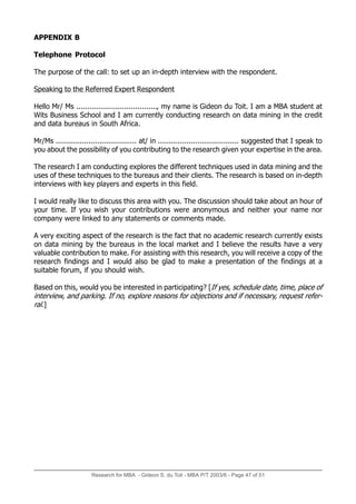 Research for MBA - Gideon S. du Toit - MBA P/T 2003/6 - Page 47 of 51
APPENDIX B
Telephone Protocol
The purpose of the call: to set up an in-depth interview with the respondent.
Speaking to the Referred Expert Respondent
Hello Mr/ Ms ....................................., my name is Gideon du Toit. I am a MBA student at
Wits Business School and I am currently conducting research on data mining in the credit
and data bureaus in South Africa.
Mr/Ms ..................................... at/ in ..................................... suggested that I speak to
you about the possibility of you contributing to the research given your expertise in the area.
The research I am conducting explores the different techniques used in data mining and the
uses of these techniques to the bureaus and their clients. The research is based on in-depth
interviews with key players and experts in this field.
I would really like to discuss this area with you. The discussion should take about an hour of
your time. If you wish your contributions were anonymous and neither your name nor
company were linked to any statements or comments made.
A very exciting aspect of the research is the fact that no academic research currently exists
on data mining by the bureaus in the local market and I believe the results have a very
valuable contribution to make. For assisting with this research, you will receive a copy of the
research findings and I would also be glad to make a presentation of the findings at a
suitable forum, if you should wish.
Based on this, would you be interested in participating? [If yes, schedule date, time, place of
interview, and parking. If no, explore reasons for objections and if necessary, request refer-
ral.]
 
