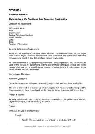 Research for MBA - Gideon S. du Toit - MBA P/T 2003/6 - Page 48 of 51
APPENDIX C
Interview Protocol:
Data Mining in the Credit and Data Bureaus in South Africa
Details of the Respondent:
Respondent Name:
Title:
Organisation:
Contact Telephone Number:
Email Address:
Date:
Time:
Duration of Interview:
Opening Statement to Respondent:
Thank you for agreeing to contribute to this research. The interview should not last longer
than an hour. If you wish your contributions were anonymous and neither your name nor
company were linked to any statements or comments you make.
As I explained briefly in our telephone conversation, I am doing research into the techniques
used by the bureaus for data mining and the uses of these techniques. I would also like to
explore what may be the possible future direction of data mining and its techniques in this
sector and the possible uses thereof.
Key Interview Questions:
Interview Question 1
Please list the commercial bureau data mining projects that you have been involved in.
The aim of this question is to draw up a list of projects that have used data mining and the
discussion around these projects will for the basis for further discussion in the interview.
Prompt if needed:
Typically techniques I found during my literature review included things like cluster analysis,
regression analysis, data warehousing and so on.
Probe:
What was the use of this technique?
Prompt:
• Possibly this was used for segmentation or prediction of fraud?
 