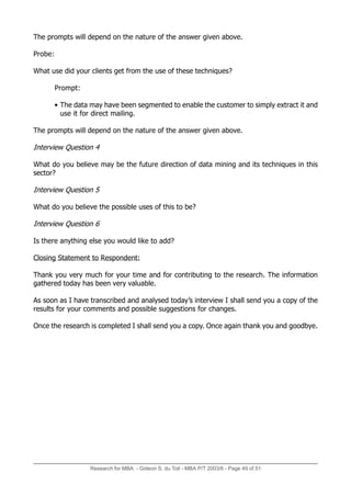 Research for MBA - Gideon S. du Toit - MBA P/T 2003/6 - Page 49 of 51
The prompts will depend on the nature of the answer given above.
Probe:
What use did your clients get from the use of these techniques?
Prompt:
• The data may have been segmented to enable the customer to simply extract it and
use it for direct mailing.
The prompts will depend on the nature of the answer given above.
Interview Question 4
What do you believe may be the future direction of data mining and its techniques in this
sector?
Interview Question 5
What do you believe the possible uses of this to be?
Interview Question 6
Is there anything else you would like to add?
Closing Statement to Respondent:
Thank you very much for your time and for contributing to the research. The information
gathered today has been very valuable.
As soon as I have transcribed and analysed today’s interview I shall send you a copy of the
results for your comments and possible suggestions for changes.
Once the research is completed I shall send you a copy. Once again thank you and goodbye.
 