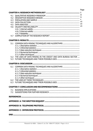 CHAPTER 4: RESEARCH METHODOLOGY ...........................................................
4.1 QUALITATIVE RESEARCH PARADIGM ...........................................................
4.2 DESCRIPTIVE RESEARCH DESIGN .................................................................
4.3 POPULATION AND SAMPLE ..........................................................................
4.4 DATA COLLECTION ......................................................................................
4.5 DATA ANALYSIS ..........................................................................................
4.6 VALIDITY AND RELIABILITY .........................................................................
4.6.1 Internal validity ...................................................................................
4.6.2 External validity ...................................................................................
4.6.3 Reliability ............................................................................................
4.7 COMPLETION OF THE RESEARCH REPORT ....................................................
CHAPTER 5: RESULTS ..........................................................................................
5.1 COMMON DATA MINING TECHNIQUES AND ALGORITHMS .............................
5.1.1 Descriptive statistics .............................................................................
5.1.2 Inferential statistics ..............................................................................
5.1.3 Data reduction techniques .....................................................................
5.1.4 Numerical techniques ...........................................................................
5.1.5 Other techniques .................................................................................
5.2 THE USES OF DATA MINING IN THE CREDIT AND DATA BUREAU SECTOR ...
5.3 FUTURE TECHNIQUES AND THEIR POSSIBLE USES .......................................
CHAPTER 6: DISCUSSION ...................................................................................
6.1 COMMON DATA MINING TECHNIQUES AND ALGORITHMS .............................
6.1.1 Descriptive statistics .............................................................................
6.1.2 Inferential statistics ..............................................................................
6.1.3 Data reduction techniques .....................................................................
6.1.4 Numerical techniques ...........................................................................
6.1.5 Other techniques .................................................................................
6.2 THE USES OF THESE TECHNIQUES ...............................................................
6.3 FUTURE TECHNIQUES AND THEIR POSSIBLE USES .......................................
CHAPTER 7: CONCLUSION AND RECOMMENDATIONS ......................................
7.1 BUSINESS IMPLICATIONS ............................................................................
7.2 SUGGESTIONS FOR FURTHER RESEARCH .....................................................
REFERENCES ........................................................................................................
APPENDIX A: THE WRITTEN REQUEST .............................................................
APPENDIX B: TELEPHONE PROTOCOL ...............................................................
APPENDIX C: INTERVIEW PROTOCOL ...............................................................
END .......................................................................................................................
ii
iii
iv
v
vii
vii
vii
Page
Research for MBA - Gideon S. du Toit - MBA P/T 2003/6 - Page vi of vii
 