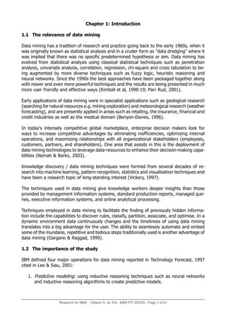 Research for MBA - Gideon S. du Toit - MBA P/T 2003/6 - Page 1 of 51
Chapter 1: Introduction
1.1 The relevance of data mining
Data mining has a tradition of research and practice going back to the early 1960s, when it
was originally known as statistical analysis and in a cruder form as "data dredging" where it
was implied that there was no specific predetermined hypothesis or aim. Data mining has
evolved from statistical analysis using classical statistical techniques such as penetration
analysis, univariate analysis, correlation, regression, chi-square and cross tabulation to be-
ing augmented by more diverse techniques such as fuzzy logic, heuristic reasoning and
neural networks. Since the 1990s the best approaches have been packaged together along
with newer and even more powerful techniques and the results are being presented in much
more user friendly and effective ways (Kimball et al, 1998:19; Parr Rud, 2001).
Early applications of data mining were in specialist applications such as geological research
(searching for natural resources e.g. mining exploration) and meteorological research (weather
forecasting), and are presently applied in areas such as retailing, the insurance, financial and
credit industries as well as the medical domain (Benyon-Davies, 1996).
In today's intensely competitive global marketplace, enterprise decision makers look for
ways to increase competitive advantages by eliminating inefficiencies, optimizing internal
operations, and maximizing relationships with all organizational stakeholders (employees,
customers, partners, and shareholders). One area that assists in this is the deployment of
data mining technologies to leverage data-resources to enhance their decision-making capa-
bilities (Nemati & Barko, 2003).
Knowledge discovery / data mining techniques were formed from several decades of re-
search into machine learning, pattern recognition, statistics and visualisation techniques and
have been a research topic of long-standing interest (Vickery, 1997).
The techniques used in data mining give knowledge workers deeper insights than those
provided by management information systems, standard production reports, managed que-
ries, executive information systems, and online analytical processing.
Techniques employed in data mining to facilitate the finding of previously hidden informa-
tion include the capabilities to discover rules, classify, partition, associate, and optimise. In a
dynamic environment data continuously changes and the timeliness of using data mining
translates into a big advantage for the user. The ability to seamlessly automate and embed
some of the mundane, repetitive and tedious steps traditionally used is another advantage of
data mining (Gargano & Raggad, 1999).
1.2 The importance of the study
IBM defined four major operations for data mining reported in Technology Forecast, 1997
cited in Lee & Siau, 2001:
1. Predictive modeling: using inductive reasoning techniques such as neural networks
and inductive reasoning algorithms to create predictive models.
 