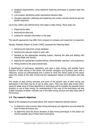Research for MBA - Gideon S. du Toit - MBA P/T 2003/6 - Page 2 of 51
2. Database segmentation: using statistical clustering techniques to partition data into
clusters.
3. Link analysis: identifying useful associations between data.
4. Deviation detection: detecting and explaining why certain records cannot be put into
specific segments.
Lee & Siau (2001) also defined three main steps in data mining. These steps are:
1. Preparing the data,
2. Reducing the data and,
3. Looking for valuable information in the data.
The specific approaches may differ from company to company and researcher to researcher.
Fayyad, Piatetsky-Shapiro & Smyth (1996), proposed the following steps:
1. Retrieving the data from a large database.
2. Selecting the relevant subset to work with.
3. Deciding on the appropriate sampling system, cleaning the data and dealing with
missing fields and records.
4. Applying the appropriate transformations, dimensionality reduction, and projections.
5. Fitting models to the preprocessed data.
A classification of techniques, algorithms, and uses in data mining, and possible future
direction of data mining in this sector will provide managers and business users with a
reference, source of understanding and a means to verify the claims made by this sector
about the results of the data mining and the subsequent release of information and data
sets.
The results of data mining exercises and some of the generic uses of data mining and
techniques in this field may be of use to other users. They may allow data miners them-
selves to adapt some of these algorithms or techniques and to consider the possible future
direction or use of data mining. An understanding of the uses of the techniques will also
enable managers to better motivate use of the data mining services and data value-add of
the bureaus.
1.3 The research objectives
Based on the background provided above, the research objectives become clearer:
• To determine what common data mining techniques and algorithms are and what the
uses of these techniques are;
• To determine what the future direction of data mining techniques in this sector are
and the possible uses of these future techniques.
 
