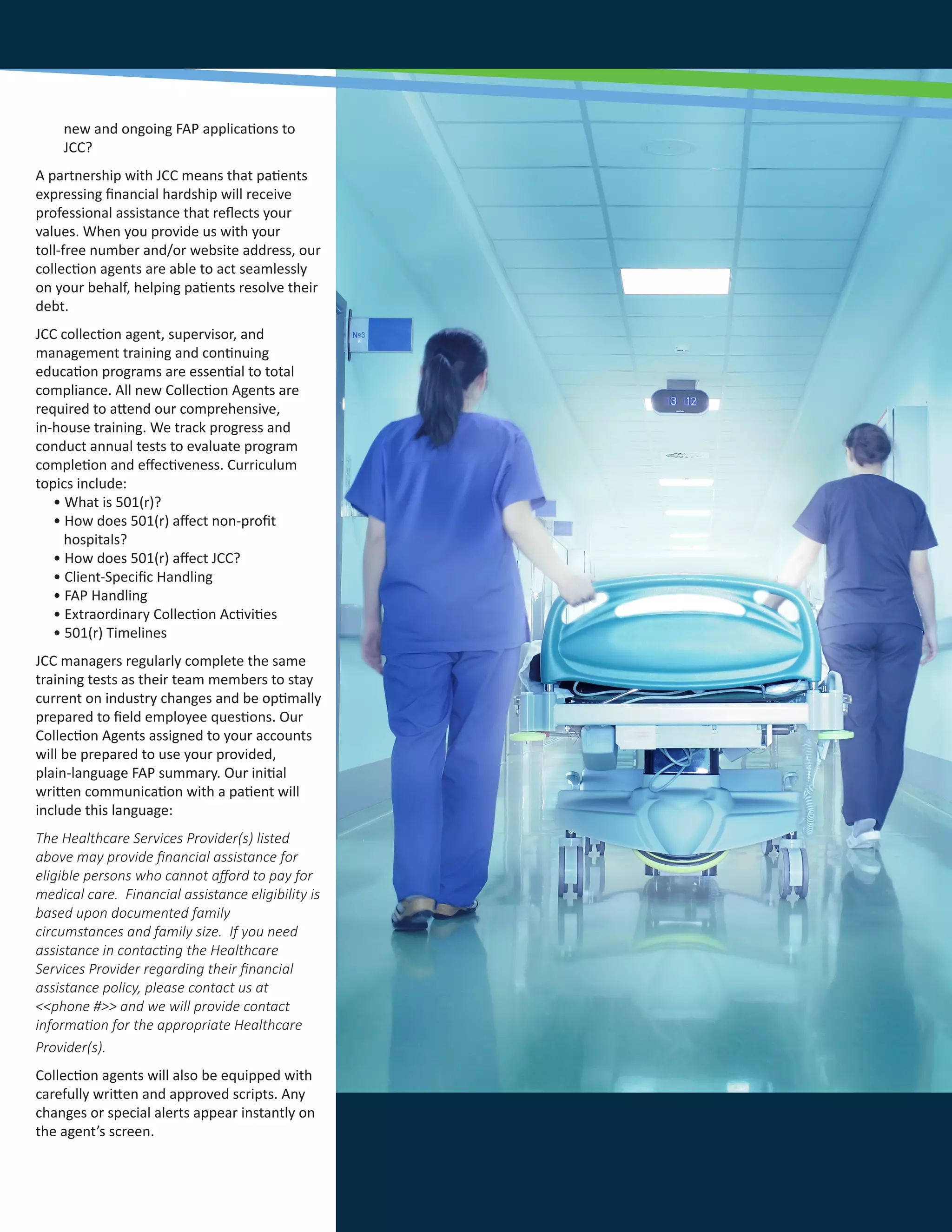 new and ongoing FAP applications to
JCC?
A partnership with JCC means that patients
expressing financial hardship will receive
professional assistance that reflects your
values. When you provide us with your
toll-free number and/or website address, our
collection agents are able to act seamlessly
on your behalf, helping patients resolve their
debt.
JCC collection agent, supervisor, and
management training and continuing
education programs are essential to total
compliance. All new Collection Agents are
required to attend our comprehensive,
in-house training. We track progress and
conduct annual tests to evaluate program
completion and effectiveness. Curriculum
topics include:
• What is 501(r)?
• How does 501(r) affect non-profit
hospitals?
• How does 501(r) affect JCC?
• Client-Specific Handling
• FAP Handling
• Extraordinary Collection Activities
• 501(r) Timelines
JCC managers regularly complete the same
training tests as their team members to stay
current on industry changes and be optimally
prepared to field employee questions. Our
Collection Agents assigned to your accounts
will be prepared to use your provided,
plain-language FAP summary. Our initial
written communication with a patient will
include this language:
The Healthcare Services Provider(s) listed
above may provide financial assistance for
eligible persons who cannot afford to pay for
medical care. Financial assistance eligibility is
based upon documented family
circumstances and family size. If you need
assistance in contacting the Healthcare
Services Provider regarding their financial
assistance policy, please contact us at
<<phone #>> and we will provide contact
information for the appropriate Healthcare
Provider(s).
Collection agents will also be equipped with
carefully written and approved scripts. Any
changes or special alerts appear instantly on
the agent’s screen.
 